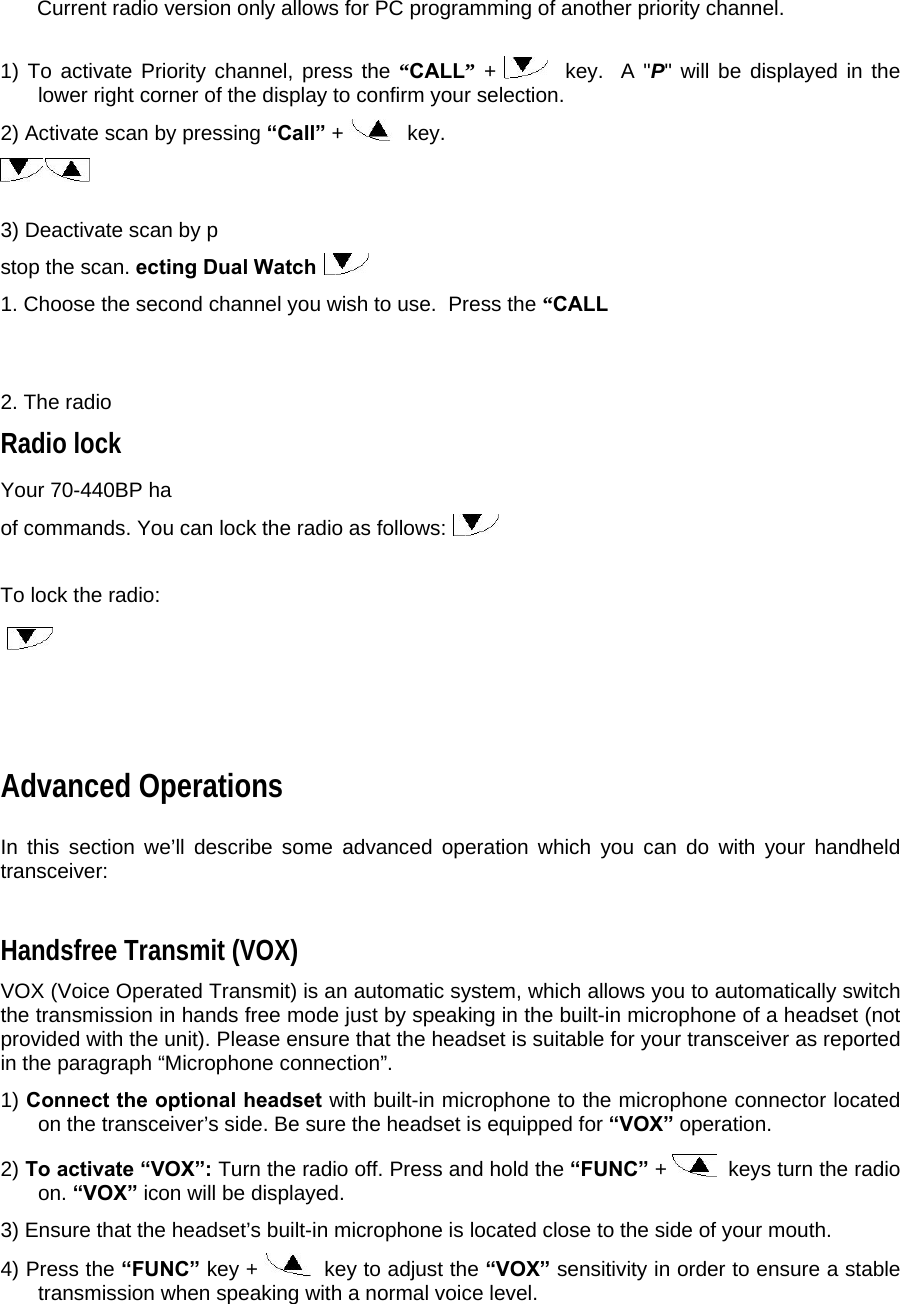  Current radio version only allows for PC programming of another priority channel.     1) To activate Priority channel, press the “CALL” +    key.  A &quot;P&quot; will be displayed in the lower right corner of the display to confirm your selection.  2) Activate scan by pressing “Call” +    key.     3) Deactivate scan by p stop the scan. ecting Dual Watch  1. Choose the second channel you wish to use.  Press the “CALL  2. The radio  Radio lock  Your 70-440BP ha of commands. You can lock the radio as follows:    To lock the radio:       Advanced Operations  In this section we’ll describe some advanced operation which you can do with your handheld transceiver:  Handsfree Transmit (VOX)  VOX (Voice Operated Transmit) is an automatic system, which allows you to automatically switch the transmission in hands free mode just by speaking in the built-in microphone of a headset (not provided with the unit). Please ensure that the headset is suitable for your transceiver as reported in the paragraph “Microphone connection”.   1) Connect the optional headset with built-in microphone to the microphone connector located on the transceiver’s side. Be sure the headset is equipped for “VOX” operation.  2) To activate “VOX”: Turn the radio off. Press and hold the “FUNC” +    keys turn the radio on. “VOX” icon will be displayed.  3) Ensure that the headset’s built-in microphone is located close to the side of your mouth.  4) Press the “FUNC” key +    key to adjust the “VOX” sensitivity in order to ensure a stable transmission when speaking with a normal voice level.  