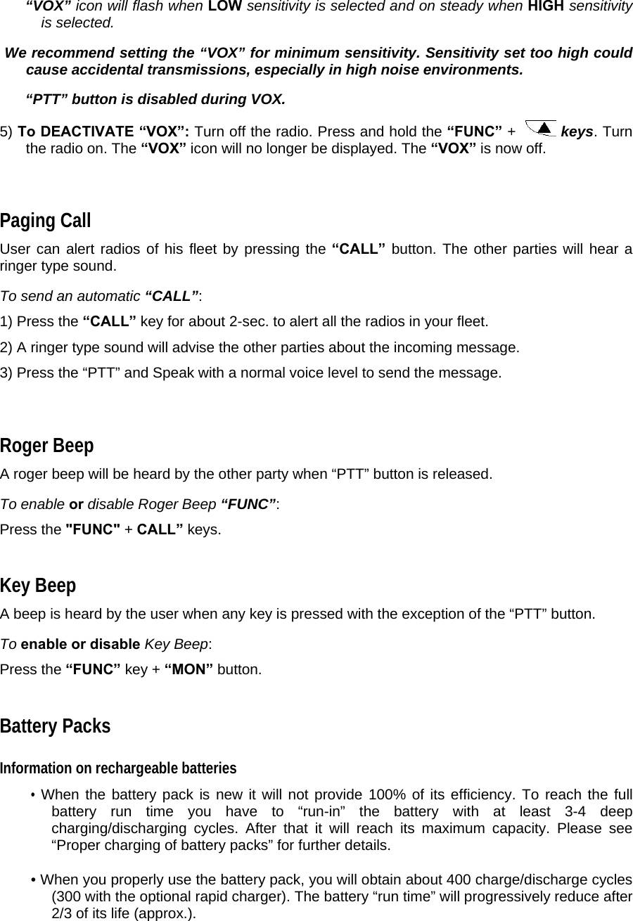  “VOX” icon will flash when LOW sensitivity is selected and on steady when HIGH sensitivity is selected.   We recommend setting the “VOX” for minimum sensitivity. Sensitivity set too high could cause accidental transmissions, especially in high noise environments.   “PTT” button is disabled during VOX.  5) To DEACTIVATE “VOX”: Turn off the radio. Press and hold the “FUNC” +    keys. Turn the radio on. The “VOX” icon will no longer be displayed. The “VOX” is now off.    Paging Call  User can alert radios of his fleet by pressing the “CALL” button. The other parties will hear a ringer type sound.   To send an automatic “CALL”:  1) Press the “CALL” key for about 2-sec. to alert all the radios in your fleet.  2) A ringer type sound will advise the other parties about the incoming message.  3) Press the “PTT” and Speak with a normal voice level to send the message.   Roger Beep  A roger beep will be heard by the other party when “PTT” button is released.   To enable or disable Roger Beep “FUNC”:  Press the &quot;FUNC&quot; + CALL” keys.  Key Beep  A beep is heard by the user when any key is pressed with the exception of the “PTT” button.  To enable or disable Key Beep:  Press the “FUNC” key + “MON” button.  Battery Packs  Information on rechargeable batteries  • When the battery pack is new it will not provide 100% of its efficiency. To reach the full battery run time you have to “run-in” the battery with at least 3-4 deep charging/discharging cycles. After that it will reach its maximum capacity. Please see “Proper charging of battery packs” for further details.  • When you properly use the battery pack, you will obtain about 400 charge/discharge cycles (300 with the optional rapid charger). The battery “run time” will progressively reduce after 2/3 of its life (approx.).   