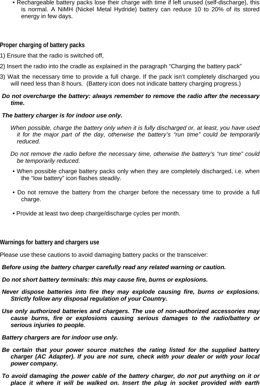 • Rechargeable battery packs lose their charge with time if left unused (self-discharge), this is normal. A NiMH (Nickel Metal Hydride) battery can reduce 10 to 20% of its stored energy in few days.   Proper charging of battery packs  1) Ensure that the radio is switched off,  2) Insert the radio into the cradle as explained in the paragraph “Charging the battery pack”   3) Wait the necessary time to provide a full charge. If the pack isn’t completely discharged you will need less than 8 hours.  (Battery icon does not indicate battery charging progress.)   Do not overcharge the battery: always remember to remove the radio after the necessary time.   The battery charger is for indoor use only.   When possible, charge the battery only when it is fully discharged or, at least, you have used it for the major part of the day, otherwise the battery’s “run time” could be temporarily reduced.    Do not remove the radio before the necessary time, otherwise the battery’s “run time” could be temporarily reduced.  • When possible charge battery packs only when they are completely discharged, i.e. when the “low battery” icon flashes steadily.  • Do not remove the battery from the charger before the necessary time to provide a full charge.  • Provide at least two deep charge/discharge cycles per month.   Warnings for battery and chargers use  Please use these cautions to avoid damaging battery packs or the transceiver:   Before using the battery charger carefully read any related warning or caution.   Do not short battery terminals: this may cause fire, burns or explosions.   Never dispose batteries into fire they may explode causing fire, burns or explosions. Strictly follow any disposal regulation of your Country.   Use only authorized batteries and chargers. The use of non-authorized accessories may cause burns, fire or explosions causing serious damages to the radio/battery or serious injuries to people.   Battery chargers are for indoor use only.    Be certain that your power source matches the rating listed for the supplied battery charger (AC Adapter). If you are not sure, check with your dealer or with your local power company.   To avoid damaging the power cable of the battery charger, do not put anything on it or place it where it will be walked on. Insert the plug in socket provided with earth 