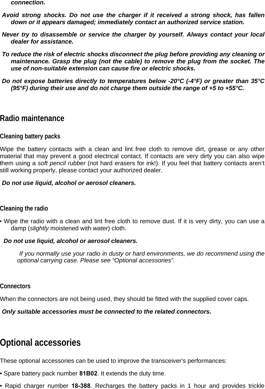 connection.   Avoid strong shocks. Do not use the charger if it received a strong shock, has fallen down or it appears damaged; immediately contact an authorized service station.    Never try to disassemble or service the charger by yourself. Always contact your local dealer for assistance.   To reduce the risk of electric shocks disconnect the plug before providing any cleaning or maintenance. Grasp the plug (not the cable) to remove the plug from the socket. The use of non-suitable extension can cause fire or electric shocks.   Do not expose batteries directly to temperatures below -20°C (-4°F) or greater than 35°C (95°F) during their use and do not charge them outside the range of +5 to +55°C.   Radio maintenance  Cleaning battery packs  Wipe the battery contacts with a clean and lint free cloth to remove dirt, grease or any other material that may prevent a good electrical contact. If contacts are very dirty you can also wipe them using a soft pencil rubber (not hard erasers for ink!). If you feel that battery contacts aren’t still working properly, please contact your authorized dealer.   Do not use liquid, alcohol or aerosol cleaners.   Cleaning the radio  • Wipe the radio with a clean and lint free cloth to remove dust. If it is very dirty, you can use a damp (slightly moistened with water) cloth.    Do not use liquid, alcohol or aerosol cleaners.    If you normally use your radio in dusty or hard environments, we do recommend using the optional carrying case. Please see “Optional accessories”.   Connectors  When the connectors are not being used, they should be fitted with the supplied cover caps.    Only suitable accessories must be connected to the related connectors.   Optional accessories  These optional accessories can be used to improve the transceiver’s performances:  • Spare battery pack number 81B02. It extends the duty time.    • Rapid charger number 18-388. Recharges the battery packs in 1 hour and provides trickle 