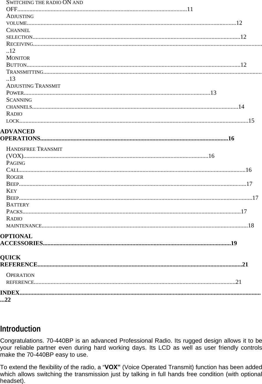 SWITCHING THE RADIO ON AND OFF................................................................................................................11  ADJUSTING VOLUME..........................................................................................................................................12  CHANNEL SELECTION.........................................................................................................................................12  RECEIVING.........................................................................................................................................................12  MONITOR BUTTON.............................................................................................................................................12  TRANSMITTING..................................................................................................................................................13  ADJUSTING TRANSMIT POWER...........................................................................................................................13  SCANNING CHANNELS........................................................................................................................................14  RADIO LOCK.......................................................................................................................................................15  ADVANCED OPERATIONS............................................................................................................................16  HANDSFREE TRANSMIT (VOX)..........................................................................................................................16  PAGING CALL.....................................................................................................................................................16  ROGER BEEP......................................................................................................................................................17  KEY BEEP..........................................................................................................................................................17  BATTERY PACKS................................................................................................................................................17  RADIO MAINTENANCE........................................................................................................................................18  OPTIONAL ACCESSORIES............................................................................................................................19  QUICK REFERENCE.......................................................................................................................................21  OPERATION REFERENCE.....................................................................................................................................21  INDEX..................................................................................................................................................................22    Introduction  Congratulations. 70-440BP is an advanced Professional Radio. Its rugged design allows it to be your reliable partner even during hard working days. Its LCD as well as user friendly controls make the 70-440BP easy to use.  To extend the flexibility of the radio, a “VOX” (Voice Operated Transmit) function has been added which allows switching the transmission just by talking in full hands free condition (with optional headset).  