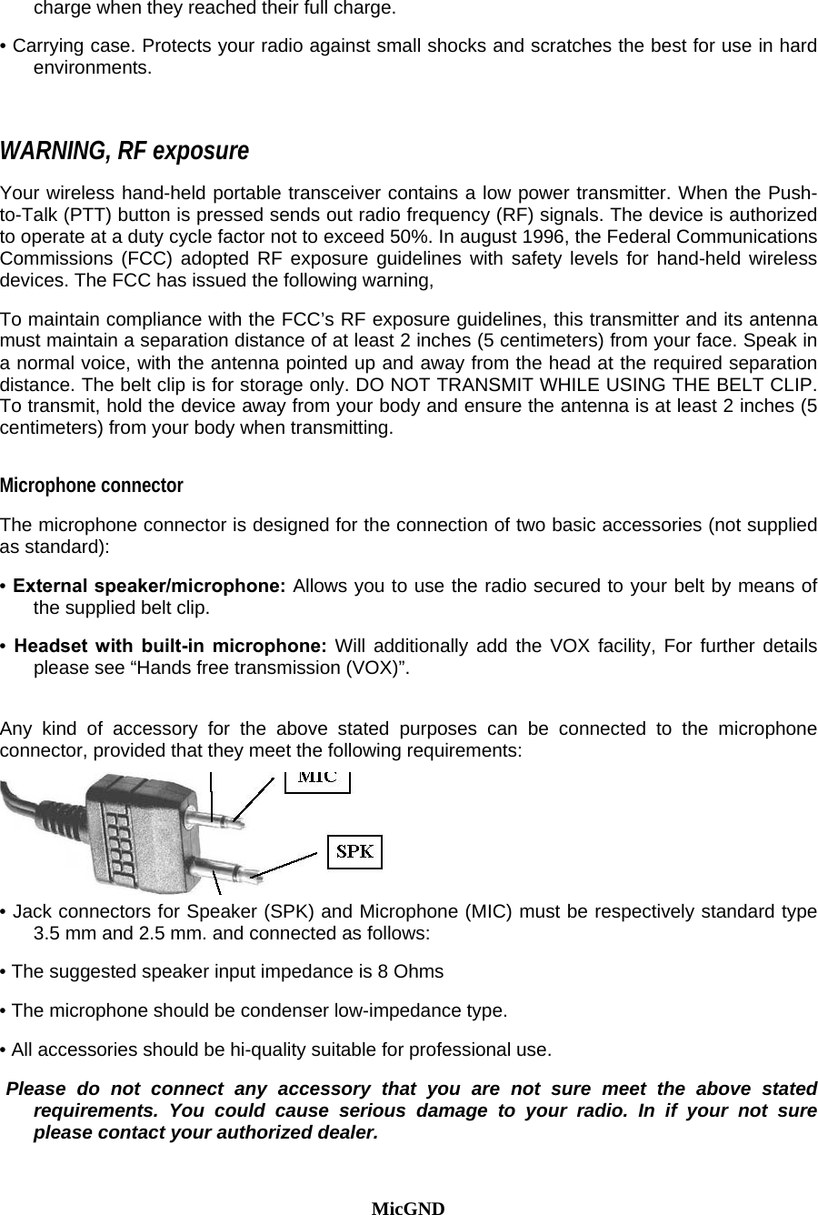 charge when they reached their full charge.  • Carrying case. Protects your radio against small shocks and scratches the best for use in hard environments.   WARNING, RF exposure   Your wireless hand-held portable transceiver contains a low power transmitter. When the Push-to-Talk (PTT) button is pressed sends out radio frequency (RF) signals. The device is authorized to operate at a duty cycle factor not to exceed 50%. In august 1996, the Federal Communications Commissions (FCC) adopted RF exposure guidelines with safety levels for hand-held wireless devices. The FCC has issued the following warning,  To maintain compliance with the FCC’s RF exposure guidelines, this transmitter and its antenna must maintain a separation distance of at least 2 inches (5 centimeters) from your face. Speak in a normal voice, with the antenna pointed up and away from the head at the required separation distance. The belt clip is for storage only. DO NOT TRANSMIT WHILE USING THE BELT CLIP. To transmit, hold the device away from your body and ensure the antenna is at least 2 inches (5 centimeters) from your body when transmitting.  Microphone connector  The microphone connector is designed for the connection of two basic accessories (not supplied as standard):  • External speaker/microphone: Allows you to use the radio secured to your belt by means of the supplied belt clip.  • Headset with built-in microphone: Will additionally add the VOX facility, For further details please see “Hands free transmission (VOX)”.   Any kind of accessory for the above stated purposes can be connected to the microphone connector, provided that they meet the following requirements:   • Jack connectors for Speaker (SPK) and Microphone (MIC) must be respectively standard type 3.5 mm and 2.5 mm. and connected as follows:  • The suggested speaker input impedance is 8 Ohms  • The microphone should be condenser low-impedance type.  • All accessories should be hi-quality suitable for professional use.   Please do not connect any accessory that you are not sure meet the above stated requirements. You could cause serious damage to your radio. In if your not sure please contact your authorized dealer.    MicGND 