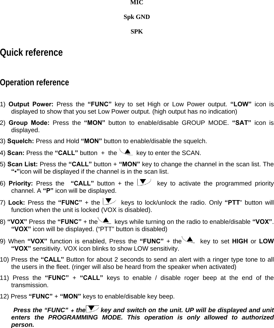  MIC   Spk GND  SPK Quick reference  Operation reference    1)  Output Power: Press the “FUNC” key to set High or Low Power output. “LOW” icon is displayed to show that you set Low Power output. (high output has no indication)  2)  Group Mode: Press the “MON”  button to enable/disable GROUP MODE. “SAT” icon is displayed.  3) Squelch: Press and Hold “MON” button to enable/disable the squelch.  4) Scan: Press the “CALL” button  +  the    key to enter the SCAN.  5) Scan List: Press the “CALL” button + “MON” key to change the channel in the scan list. The “•”icon will be displayed if the channel is in the scan list.  6)  Priority:  Press the  “CALL” button + the    key to activate the programmed priority channel. A “P” icon will be displayed.  7) Lock:  Press the “FUNC”  + the    keys to lock/unlock the radio. Only “PTT” button will function when the unit is locked (VOX is disabled).  8) “VOX” Press the “FUNC” + the   keys while turning on the radio to enable/disable “VOX”. “VOX” icon will be displayed. (“PTT” button is disabled)  9) When “VOX” function is enabled, Press the “FUNC”  + the   key to set HIGH or LOW “VOX” sensitivity. VOX icon blinks to show LOW sensitivity.  10) Press the “CALL” Button for about 2 seconds to send an alert with a ringer type tone to all the users in the fleet. (ringer will also be heard from the speaker when activated)  11) Press the “FUNC”  + “CALL” keys to enable / disable roger beep at the end of the transmission.  12) Press “FUNC” + “MON” keys to enable/disable key beep.    Press the “FUNC” + the  key and switch on the unit. UP will be displayed and unit enters the PROGRAMMING MODE. This operation is only allowed to authorized person.               