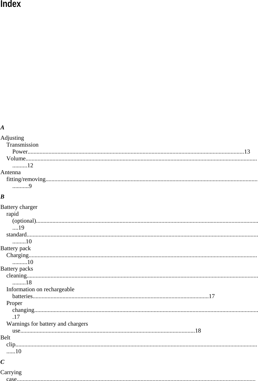 Index            A  Adjusting  Transmission Power.................................................................................................................................................13  Volume.....................................................................................................................................................................12  Antenna  fitting/removing.........................................................................................................................................................9  B  Battery charger  rapid (optional).........................................................................................................................................................19  standard....................................................................................................................................................................10  Battery pack  Charging...................................................................................................................................................................10  Battery packs  cleaning....................................................................................................................................................................18  Information on rechargeable batteries......................................................................................................................17  Proper changing.......................................................................................................................................................17  Warnings for battery and chargers use.....................................................................................................................18  Belt clip........................................................................................................................................................................10  C  Carrying case................................................................................................................................................................
