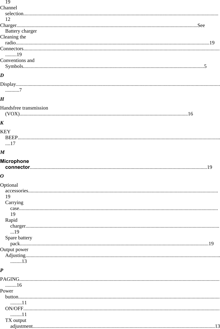 19  Channel selection.........................................................................................................................................................12  Charger..............................................................................................................................................See Battery charger  Cleaning the radio........................................................................................................................................................19  Connectors...................................................................................................................................................................19  Conventions and Symbols..............................................................................................................................................5  D  Display...........................................................................................................................................................................7  H  Handsfree transmission (VOX)....................................................................................................................................16  K  KEY BEEP...................................................................................................................................................................17  M  Microphone connector...........................................................................................................................................19  O  Optional accessories.....................................................................................................................................................19  Carrying case............................................................................................................................................................19  Rapid charger...........................................................................................................................................................19  Spare battery pack....................................................................................................................................................19  Output power  Adjusting..................................................................................................................................................................13  P  PAGING......................................................................................................................................................................16  Power  button.......................................................................................................................................................................11  ON/OFF...................................................................................................................................................................11  TX output adjustment...............................................................................................................................................13  