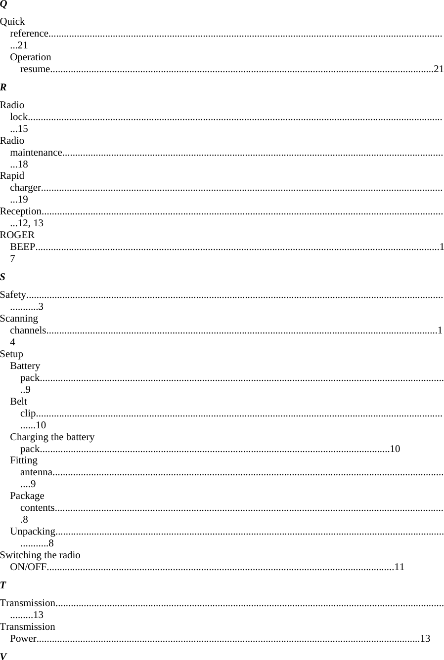 Q  Quick reference............................................................................................................................................................21  Operation resume.....................................................................................................................................................21  R  Radio lock....................................................................................................................................................................15  Radio maintenance.......................................................................................................................................................18  Rapid charger...............................................................................................................................................................19  Reception...............................................................................................................................................................12, 13  ROGER BEEP.............................................................................................................................................................17  S  Safety.............................................................................................................................................................................3  Scanning channels........................................................................................................................................................14  Setup  Battery pack...............................................................................................................................................................9  Belt clip....................................................................................................................................................................10  Charging the battery pack........................................................................................................................................10  Fitting antenna............................................................................................................................................................9  Package contents........................................................................................................................................................8  Unpacking..................................................................................................................................................................8  Switching the radio ON/OFF.......................................................................................................................................11  T  Transmission................................................................................................................................................................13  Transmission Power.....................................................................................................................................................13  V  