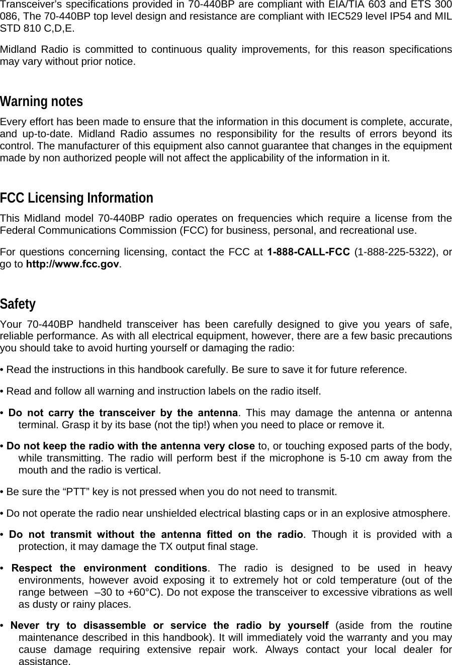 Transceiver’s specifications provided in 70-440BP are compliant with EIA/TIA 603 and ETS 300 086, The 70-440BP top level design and resistance are compliant with IEC529 level IP54 and MIL STD 810 C,D,E.  Midland Radio is committed to continuous quality improvements, for this reason specifications may vary without prior notice.  Warning notes  Every effort has been made to ensure that the information in this document is complete, accurate, and up-to-date. Midland Radio assumes no responsibility for the results of errors beyond its control. The manufacturer of this equipment also cannot guarantee that changes in the equipment made by non authorized people will not affect the applicability of the information in it.  FCC Licensing Information  This Midland model 70-440BP radio operates on frequencies which require a license from the Federal Communications Commission (FCC) for business, personal, and recreational use.   For questions concerning licensing, contact the FCC at 1-888-CALL-FCC (1-888-225-5322), or go to http://www.fcc.gov.  Safety  Your 70-440BP handheld transceiver has been carefully designed to give you years of safe, reliable performance. As with all electrical equipment, however, there are a few basic precautions you should take to avoid hurting yourself or damaging the radio:  • Read the instructions in this handbook carefully. Be sure to save it for future reference.  • Read and follow all warning and instruction labels on the radio itself.  •  Do not carry the transceiver by the antenna. This may damage the antenna or antenna terminal. Grasp it by its base (not the tip!) when you need to place or remove it.  • Do not keep the radio with the antenna very close to, or touching exposed parts of the body, while transmitting. The radio will perform best if the microphone is 5-10 cm away from the mouth and the radio is vertical.  • Be sure the “PTT” key is not pressed when you do not need to transmit.  • Do not operate the radio near unshielded electrical blasting caps or in an explosive atmosphere.  •  Do not transmit without the antenna fitted on the radio. Though it is provided with a protection, it may damage the TX output final stage.  •  Respect the environment conditions. The radio is designed to be used in heavy environments, however avoid exposing it to extremely hot or cold temperature (out of the range between  –30 to +60°C). Do not expose the transceiver to excessive vibrations as well as dusty or rainy places.  •  Never try to disassemble or service the radio by yourself (aside from the routine maintenance described in this handbook). It will immediately void the warranty and you may cause damage requiring extensive repair work. Always contact your local dealer for assistance.  