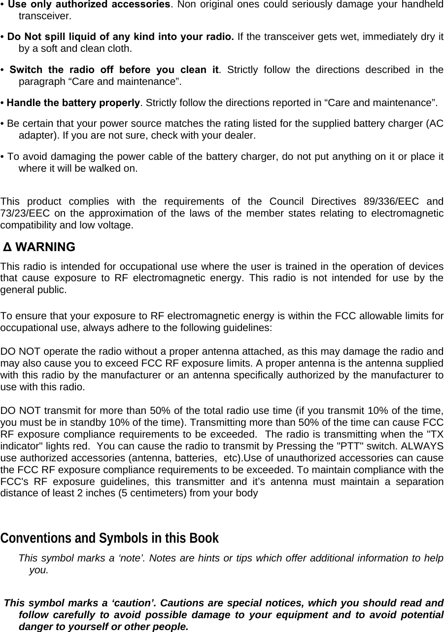 • Use only authorized accessories. Non original ones could seriously damage your handheld transceiver.  • Do Not spill liquid of any kind into your radio. If the transceiver gets wet, immediately dry it by a soft and clean cloth.  •  Switch the radio off before you clean it. Strictly follow the directions described in the paragraph “Care and maintenance”.  • Handle the battery properly. Strictly follow the directions reported in “Care and maintenance”.  • Be certain that your power source matches the rating listed for the supplied battery charger (AC adapter). If you are not sure, check with your dealer.  • To avoid damaging the power cable of the battery charger, do not put anything on it or place it where it will be walked on.   This product complies with the requirements of the Council Directives 89/336/EEC and 73/23/EEC on the approximation of the laws of the member states relating to electromagnetic compatibility and low voltage.   ∆ WARNING This radio is intended for occupational use where the user is trained in the operation of devices that cause exposure to RF electromagnetic energy. This radio is not intended for use by the general public.  To ensure that your exposure to RF electromagnetic energy is within the FCC allowable limits for occupational use, always adhere to the following guidelines:  DO NOT operate the radio without a proper antenna attached, as this may damage the radio and may also cause you to exceed FCC RF exposure limits. A proper antenna is the antenna supplied with this radio by the manufacturer or an antenna specifically authorized by the manufacturer to use with this radio.  DO NOT transmit for more than 50% of the total radio use time (if you transmit 10% of the time, you must be in standby 10% of the time). Transmitting more than 50% of the time can cause FCC RF exposure compliance requirements to be exceeded.  The radio is transmitting when the &quot;TX indicator&quot; lights red.  You can cause the radio to transmit by Pressing the &quot;PTT&quot; switch. ALWAYS use authorized accessories (antenna, batteries,  etc).Use of unauthorized accessories can cause the FCC RF exposure compliance requirements to be exceeded. To maintain compliance with the FCC&apos;s RF exposure guidelines, this transmitter and it’s antenna must maintain a separation distance of least 2 inches (5 centimeters) from your body    Conventions and Symbols in this Book   This symbol marks a ‘note’. Notes are hints or tips which offer additional information to help you.    This symbol marks a ‘caution’. Cautions are special notices, which you should read and follow carefully to avoid possible damage to your equipment and to avoid potential danger to yourself or other people.   