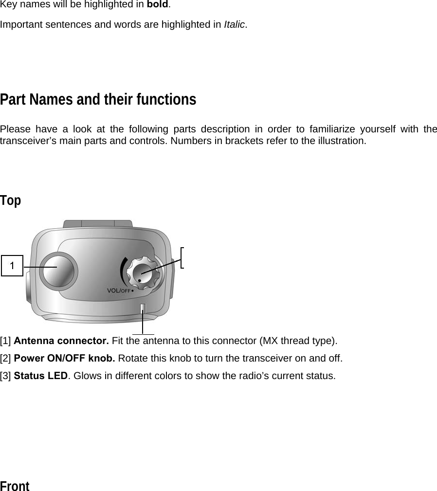 Key names will be highlighted in bold.  Important sentences and words are highlighted in Italic.     Part Names and their functions  Please have a look at the following parts description in order to familiarize yourself with the transceiver’s main parts and controls. Numbers in brackets refer to the illustration.    Top   [1] Antenna connector. Fit the antenna to this connector (MX thread type).  [2] Power ON/OFF knob. Rotate this knob to turn the transceiver on and off.  [3] Status LED. Glows in different colors to show the radio’s current status.       Front  