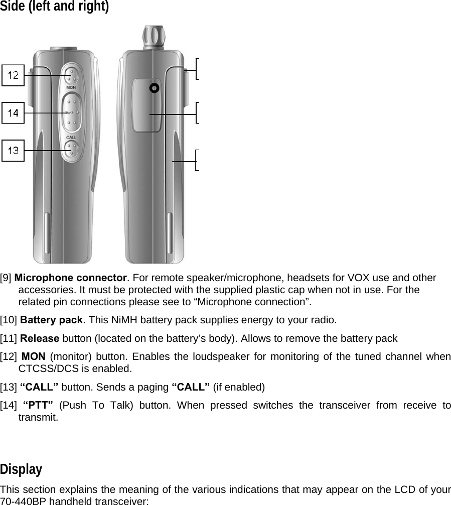 Side (left and right)   [9] Microphone connector. For remote speaker/microphone, headsets for VOX use and other accessories. It must be protected with the supplied plastic cap when not in use. For the related pin connections please see to “Microphone connection”.  [10] Battery pack. This NiMH battery pack supplies energy to your radio.  [11] Release button (located on the battery’s body). Allows to remove the battery pack  [12] MON (monitor) button. Enables the loudspeaker for monitoring of the tuned channel when CTCSS/DCS is enabled.  [13] “CALL” button. Sends a paging “CALL” (if enabled)   [14]  “PTT” (Push To Talk) button. When pressed switches the transceiver from receive to transmit.   Display  This section explains the meaning of the various indications that may appear on the LCD of your 70-440BP handheld transceiver:  