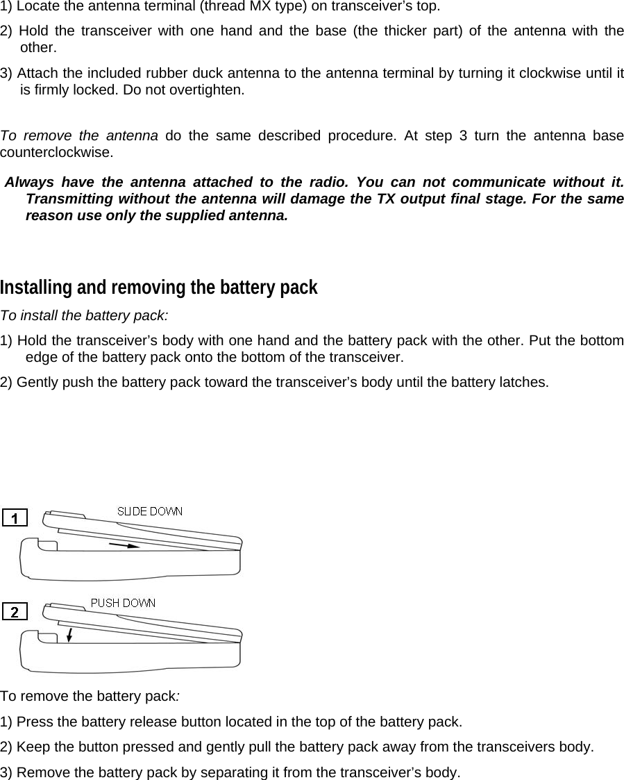 1) Locate the antenna terminal (thread MX type) on transceiver’s top.  2) Hold the transceiver with one hand and the base (the thicker part) of the antenna with the other.  3) Attach the included rubber duck antenna to the antenna terminal by turning it clockwise until it is firmly locked. Do not overtighten.   To remove the antenna do the same described procedure. At step 3 turn the antenna base counterclockwise.   Always have the antenna attached to the radio. You can not communicate without it. Transmitting without the antenna will damage the TX output final stage. For the same reason use only the supplied antenna.   Installing and removing the battery pack  To install the battery pack:  1) Hold the transceiver’s body with one hand and the battery pack with the other. Put the bottom edge of the battery pack onto the bottom of the transceiver.  2) Gently push the battery pack toward the transceiver’s body until the battery latches.          To remove the battery pack:  1) Press the battery release button located in the top of the battery pack.  2) Keep the button pressed and gently pull the battery pack away from the transceivers body.  3) Remove the battery pack by separating it from the transceiver’s body.   