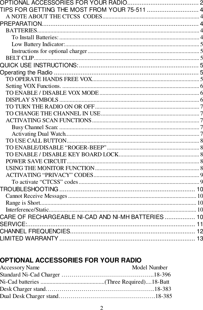 2OPTIONAL ACCESSORIES FOR YOUR RADIO........................................ 2TIPS FOR GETTING THE MOST FROM YOUR 75-511 ............................. 4A NOTE ABOUT THE CTCSS  CODES.................................................................4PREPARATION........................................................................................ 4BATTERIES............................................................................................................. 4To Install Batteries:..............................................................................................4Low Battery Indicator:.......................................................................................... 5Instructions for optional charger...........................................................................5BELT CLIP...............................................................................................................5QUICK USE INSTRUCTIONS:................................................................... 5Operating the Radio ................................................................................. 5TO OPERATE HANDS FREE VOX........................................................................ 5Setting VOX Functions. ............................................................................................6TO ENABLE / DISABLE VOX MODE................................................................... 6DISPLAY SYMBOLS..............................................................................................6TO TURN THE RADIO ON OR OFF...................................................................... 7TO CHANGE THE CHANNEL IN USE.................................................................. 7ACTIVATING SCAN FUNCTIONS........................................................................7Busy Channel Scan: .............................................................................................. 7Activating Dual Watch..........................................................................................7TO USE CALL BUTTON......................................................................................... 8TO ENABLE/DISABLE “ROGER-BEEP”.............................................................. 8TO ENABLE / DISABLE KEY BOARD LOCK...................................................... 8POWER SAVE CIRCUIT......................................................................................... 8USING THE MONITOR FUNCTION...................................................................... 8ACTIVATING “PRIVACY” CODES.......................................................................9To activate “CTCSS” codes................................................................................. 9TROUBLESHOOTING ............................................................................ 10Cannot Receive Messages...................................................................................... 10Range is Short.........................................................................................................10Interference/Static................................................................................................... 10CARE OF RECHARGEABLE NI-CAD AND NI-MH BATTERIES ................. 10SERVICE:.............................................................................................. 11CHANNEL FREQUENCIES...................................................................... 12LIMITED WARRANTY ............................................................................ 13OPTIONAL ACCESSORIES FOR YOUR RADIOAccessory Name                                                              Model NumberStandard Ni-Cad Charger ………………………………………..18-396Ni-Cad batteries ...........................................(Three Required)....18-BattDesk Charger stand……………………………………………….18-383Dual Desk Charger stand………………………………………….18-385