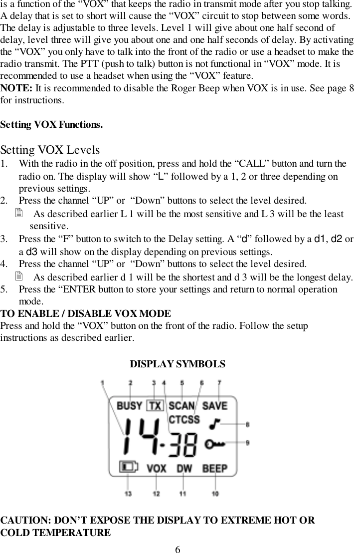 6is a function of the “VOX” that keeps the radio in transmit mode after you stop talking.A delay that is set to short will cause the “VOX” circuit to stop between some words.The delay is adjustable to three levels. Level 1 will give about one half second ofdelay, level three will give you about one and one half seconds of delay. By activatingthe “VOX” you only have to talk into the front of the radio or use a headset to make theradio transmit. The PTT (push to talk) button is not functional in “VOX” mode. It isrecommended to use a headset when using the “VOX” feature.NOTE: It is recommended to disable the Roger Beep when VOX is in use. See page 8for instructions.Setting VOX Functions.Setting VOX Levels1. With the radio in the off position, press and hold the “CALL” button and turn theradio on. The display will show “L” followed by a 1, 2 or three depending onprevious settings.2. Press the channel “UP” or  “Down” buttons to select the level desired.&quot; As described earlier L 1 will be the most sensitive and L 3 will be the leastsensitive.3. Press the “F” button to switch to the Delay setting. A “d” followed by a d1, d2 ora d3 will show on the display depending on previous settings.4. Press the channel “UP” or  “Down” buttons to select the level desired.&quot; As described earlier d 1 will be the shortest and d 3 will be the longest delay.5. Press the “ENTER button to store your settings and return to normal operationmode.TO ENABLE / DISABLE VOX MODEPress and hold the “VOX” button on the front of the radio. Follow the setupinstructions as described earlier.DISPLAY SYMBOLSCAUTION: DON’T EXPOSE THE DISPLAY TO EXTREME HOT ORCOLD TEMPERATURE