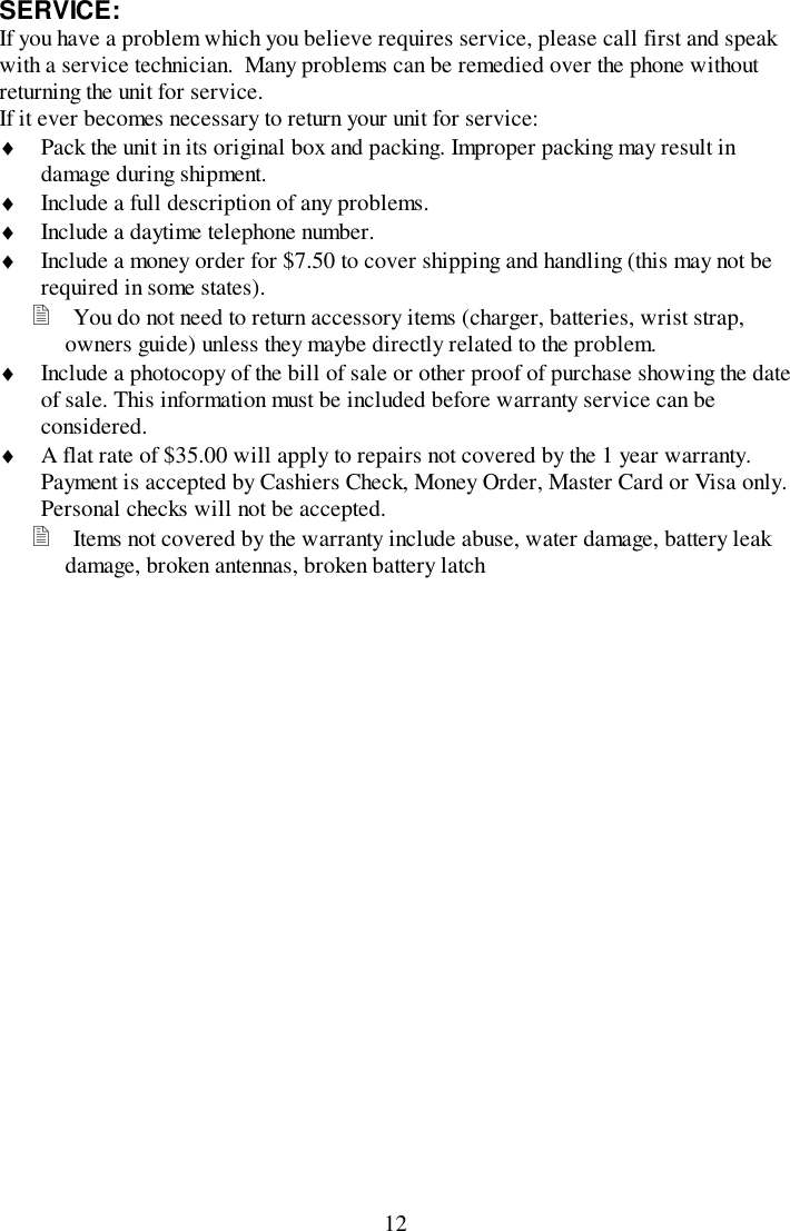 12SERVICE:If you have a problem which you believe requires service, please call first and speakwith a service technician.  Many problems can be remedied over the phone withoutreturning the unit for service.If it ever becomes necessary to return your unit for service:♦ Pack the unit in its original box and packing. Improper packing may result indamage during shipment.♦ Include a full description of any problems.♦ Include a daytime telephone number.♦ Include a money order for $7.50 to cover shipping and handling (this may not berequired in some states).! You do not need to return accessory items (charger, batteries, wrist strap,owners guide) unless they maybe directly related to the problem.♦ Include a photocopy of the bill of sale or other proof of purchase showing the dateof sale. This information must be included before warranty service can beconsidered.♦ A flat rate of $35.00 will apply to repairs not covered by the 1 year warranty.Payment is accepted by Cashiers Check, Money Order, Master Card or Visa only.Personal checks will not be accepted.! Items not covered by the warranty include abuse, water damage, battery leakdamage, broken antennas, broken battery latch