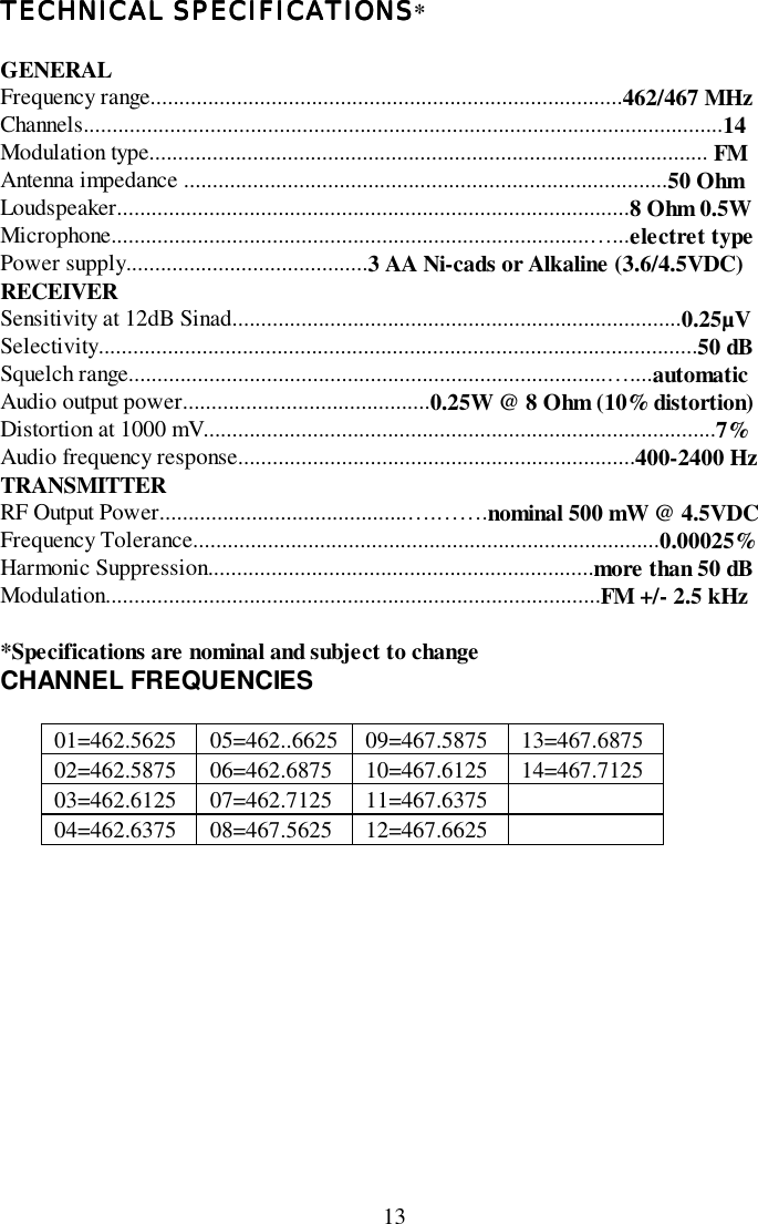 13TECHNICAL SPECIFICATIONSTECHNICAL SPECIFICATIONSTECHNICAL SPECIFICATIONSTECHNICAL SPECIFICATIONS*GENERALFrequency range..................................................................................462/467 MHzChannels...............................................................................................................14Modulation type................................................................................................. FMAntenna impedance ....................................................................................50 OhmLoudspeaker.........................................................................................8 Ohm 0.5WMicrophone...................................................................................…...electret typePower supply..........................................3 AA Ni-cads or Alkaline (3.6/4.5VDC)RECEIVERSensitivity at 12dB Sinad..............................................................................0.25µVSelectivity........................................................................................................50 dBSquelch range...................................................................................…....automaticAudio output power...........................................0.25W @ 8 Ohm (10% distortion)Distortion at 1000 mV.........................................................................................7%Audio frequency response.....................................................................400-2400 HzTRANSMITTERRF Output Power...........................................….…….nominal 500 mW @ 4.5VDCFrequency Tolerance.................................................................................0.00025%Harmonic Suppression...................................................................more than 50 dBModulation......................................................................................FM +/- 2.5 kHz*Specifications are nominal and subject to changeCHANNEL FREQUENCIES01=462.5625 05=462..6625 09=467.5875 13=467.687502=462.5875 06=462.6875 10=467.6125 14=467.712503=462.6125 07=462.7125 11=467.637504=462.6375 08=467.5625 12=467.6625