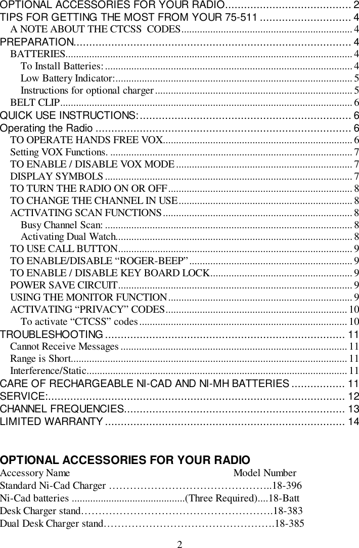 2OPTIONAL ACCESSORIES FOR YOUR RADIO........................................ 2TIPS FOR GETTING THE MOST FROM YOUR 75-511 ............................. 4A NOTE ABOUT THE CTCSS  CODES.................................................................4PREPARATION........................................................................................ 4BATTERIES............................................................................................................. 4To Install Batteries:..............................................................................................4Low Battery Indicator:.......................................................................................... 5Instructions for optional charger...........................................................................5BELT CLIP...............................................................................................................6QUICK USE INSTRUCTIONS:................................................................... 6Operating the Radio ................................................................................. 6TO OPERATE HANDS FREE VOX........................................................................ 6Setting VOX Functions. ............................................................................................7TO ENABLE / DISABLE VOX MODE................................................................... 7DISPLAY SYMBOLS..............................................................................................7TO TURN THE RADIO ON OR OFF...................................................................... 8TO CHANGE THE CHANNEL IN USE.................................................................. 8ACTIVATING SCAN FUNCTIONS........................................................................8Busy Channel Scan: .............................................................................................. 8Activating Dual Watch..........................................................................................8TO USE CALL BUTTON......................................................................................... 9TO ENABLE/DISABLE “ROGER-BEEP”.............................................................. 9TO ENABLE / DISABLE KEY BOARD LOCK...................................................... 9POWER SAVE CIRCUIT......................................................................................... 9USING THE MONITOR FUNCTION...................................................................... 9ACTIVATING “PRIVACY” CODES.....................................................................10To activate “CTCSS” codes............................................................................... 10TROUBLESHOOTING ............................................................................ 11Cannot Receive Messages...................................................................................... 11Range is Short.........................................................................................................11Interference/Static................................................................................................... 11CARE OF RECHARGEABLE NI-CAD AND NI-MH BATTERIES ................. 11SERVICE:.............................................................................................. 12CHANNEL FREQUENCIES...................................................................... 13LIMITED WARRANTY ............................................................................ 14OPTIONAL ACCESSORIES FOR YOUR RADIOAccessory Name                                                              Model NumberStandard Ni-Cad Charger ………………………………………..18-396Ni-Cad batteries ...........................................(Three Required)....18-BattDesk Charger stand……………………………………………….18-383Dual Desk Charger stand………………………………………….18-385