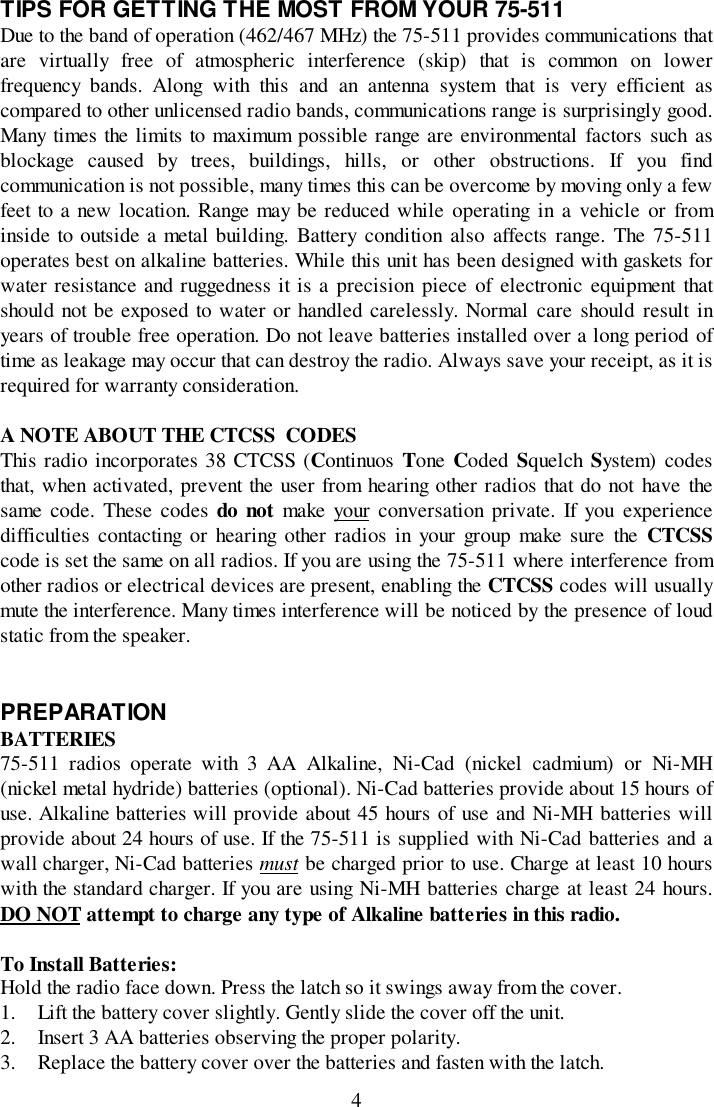 4TIPS FOR GETTING THE MOST FROM YOUR 75-511Due to the band of operation (462/467 MHz) the 75-511 provides communications thatare virtually free of atmospheric interference (skip) that is common on lowerfrequency bands. Along with this and an antenna system that is very efficient ascompared to other unlicensed radio bands, communications range is surprisingly good.Many times the limits to maximum possible range are environmental factors such asblockage caused by trees, buildings, hills, or other obstructions. If you findcommunication is not possible, many times this can be overcome by moving only a fewfeet to a new location. Range may be reduced while operating in a vehicle or frominside to outside a metal building. Battery condition also affects range. The 75-511operates best on alkaline batteries. While this unit has been designed with gaskets forwater resistance and ruggedness it is a precision piece of electronic equipment thatshould not be exposed to water or handled carelessly. Normal care should result inyears of trouble free operation. Do not leave batteries installed over a long period oftime as leakage may occur that can destroy the radio. Always save your receipt, as it isrequired for warranty consideration.A NOTE ABOUT THE CTCSS  CODESThis radio incorporates 38 CTCSS (Continuos  Tone  Coded  Squelch  System) codesthat, when activated, prevent the user from hearing other radios that do not have thesame code. These codes do not make your conversation private. If you experiencedifficulties contacting or hearing other radios in your group make sure the CTCSScode is set the same on all radios. If you are using the 75-511 where interference fromother radios or electrical devices are present, enabling the CTCSS codes will usuallymute the interference. Many times interference will be noticed by the presence of loudstatic from the speaker.PREPARATIONBATTERIES75-511 radios operate with 3 AA Alkaline, Ni-Cad (nickel cadmium) or Ni-MH(nickel metal hydride) batteries (optional). Ni-Cad batteries provide about 15 hours ofuse. Alkaline batteries will provide about 45 hours of use and Ni-MH batteries willprovide about 24 hours of use. If the 75-511 is supplied with Ni-Cad batteries and awall charger, Ni-Cad batteries must be charged prior to use. Charge at least 10 hourswith the standard charger. If you are using Ni-MH batteries charge at least 24 hours.DO NOT attempt to charge any type of Alkaline batteries in this radio.To Install Batteries:Hold the radio face down. Press the latch so it swings away from the cover.1. Lift the battery cover slightly. Gently slide the cover off the unit.2. Insert 3 AA batteries observing the proper polarity.3. Replace the battery cover over the batteries and fasten with the latch.