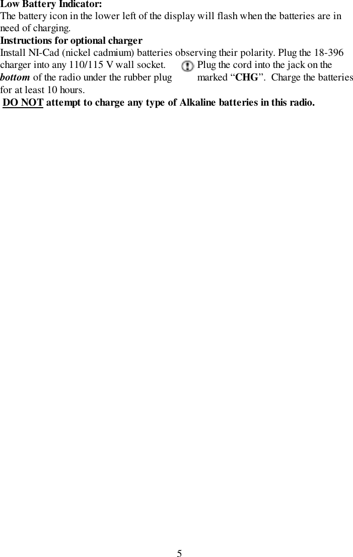 5Low Battery Indicator:The battery icon in the lower left of the display will flash when the batteries are inneed of charging.Instructions for optional chargerInstall NI-Cad (nickel cadmium) batteries observing their polarity. Plug the 18-396charger into any 110/115 V wall socket. Plug the cord into the jack on thebottom of the radio under the rubber plug marked “CHG”.  Charge the batteriesfor at least 10 hours. DO NOT attempt to charge any type of Alkaline batteries in this radio.