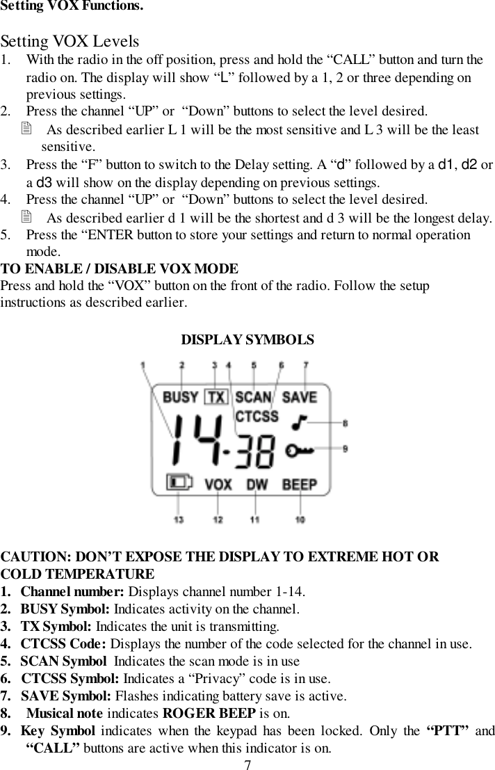 7Setting VOX Functions.Setting VOX Levels1. With the radio in the off position, press and hold the “CALL” button and turn theradio on. The display will show “L” followed by a 1, 2 or three depending onprevious settings.2. Press the channel “UP” or  “Down” buttons to select the level desired.! As described earlier L 1 will be the most sensitive and L 3 will be the leastsensitive.3. Press the “F” button to switch to the Delay setting. A “d” followed by a d1, d2 ora d3 will show on the display depending on previous settings.4. Press the channel “UP” or  “Down” buttons to select the level desired.! As described earlier d 1 will be the shortest and d 3 will be the longest delay.5. Press the “ENTER button to store your settings and return to normal operationmode.TO ENABLE / DISABLE VOX MODEPress and hold the “VOX” button on the front of the radio. Follow the setupinstructions as described earlier.DISPLAY SYMBOLSCAUTION: DON’T EXPOSE THE DISPLAY TO EXTREME HOT ORCOLD TEMPERATURE1. Channel number: Displays channel number 1-14.2. BUSY Symbol: Indicates activity on the channel.3. TX Symbol: Indicates the unit is transmitting.4. CTCSS Code: Displays the number of the code selected for the channel in use.5. SCAN Symbol  Indicates the scan mode is in use6. CTCSS Symbol: Indicates a “Privacy” code is in use.7. SAVE Symbol: Flashes indicating battery save is active.8. Musical note indicates ROGER BEEP is on.9. Key Symbol indicates when the keypad has been locked. Only the “PTT” and“CALL” buttons are active when this indicator is on.