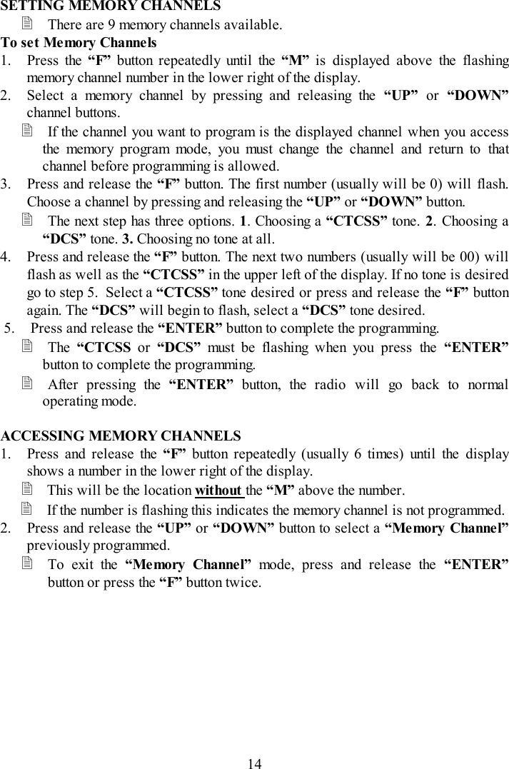 14SETTING MEMORY CHANNELS There are 9 memory channels available.To set Me mory Channels1. Press the “F”  button repeatedly until the “M” is displayed above the flashingmemory channel number in the lower right of the display.2. Select a memory channel by pressing and releasing the “UP” or “DOWN”channel buttons. If the channel you want to program is the displayed channel when you accessthe memory program mode, you must change the channel and return to thatchannel before programming is allowed.3. Press and release the “F” button. The first number (usually will be 0) will flash.Choose a channel by pressing and releasing the “UP” or “DOWN” button. The next step has three options. 1. Choosing a “CTCSS” tone. 2. Choosing a“DCS” tone. 3. Choosing no tone at all.4. Press and release the “F” button. The next two numbers (usually will be 00) willflash as well as the “CTCSS” in the upper left of the display. If no tone is desiredgo to step 5.  Select a “CTCSS” tone desired or press and release the “F” buttonagain. The “DCS” will begin to flash, select a “DCS” tone desired.5. Press and release the “ENTER” button to complete the programming. The  “CTCSS or “DCS” must be flashing when you press the “ENTER”button to complete the programming. After pressing the “ENTER”  button, the radio will go back to normaloperating mode.ACCESSING MEMORY CHANNELS1. Press and release the “F” button repeatedly (usually 6 times) until the displayshows a number in the lower right of the display. This will be the location without the “M” above the number. If the number is flashing this indicates the memory channel is not programmed.2. Press and release the “UP” or “DOWN” button to select a “Memory Channel”previously programmed. To exit the “Memory Channel” mode, press and release the “ENTER”button or press the “F” button twice.