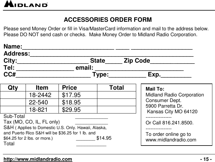   http://www.midlandradio.com                                                                                              - 15 - ACCESSORIES ORDER FORM  Please send Money Order or fill in Visa/MasterCard information and mail to the address below. Please DO NOT send cash or checks.  Make Money Order to Midland Radio Corporation.  Name:___________________________ ____ __________________ Address:________________________________________________ City:_____________________ State_____ Zip Code_____________ Tel: _________________ email: __________________________ CC#______________________ Type:___________ Exp._________  Qty Item Price Total  18-2442 $17.95   22-540 $18.95   18-821 $29.95  Sub-Total         ____________ Tax (MO, CO, IL, FL only)      ____________ S&amp;H ( Applies to Domestic U.S. Only. Hawaii, Alaska,  and Puerto Rico S&amp;H will be $36.25 for 1 lb. and  $64.25 for 2 lbs. or more.)                 _______ $14.95 Total                         ___________  Mail To: Midland Radio Corporation Consumer Dept. 5900 Parretta Dr.  Kansas City MO 64120 ---------------- Or Call 816.241.8500.   ---------------- To order online go to  www.midlandradio.com   