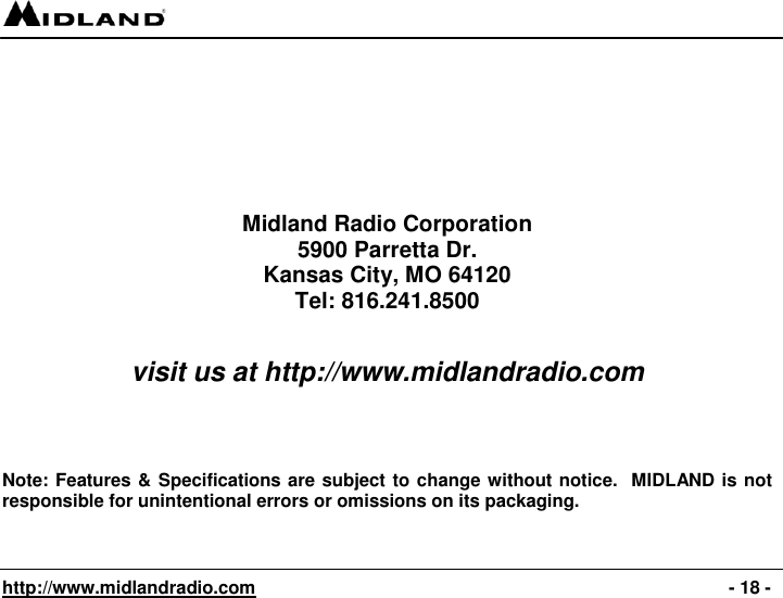   http://www.midlandradio.com                                                                                              - 18 -                             Midland Radio Corporation 5900 Parretta Dr. Kansas City, MO 64120 Tel: 816.241.8500   visit us at http://www.midlandradio.com     Note: Features &amp; Specifications are subject to change without notice.  MIDLAND is not responsible for unintentional errors or omissions on its packaging. 
