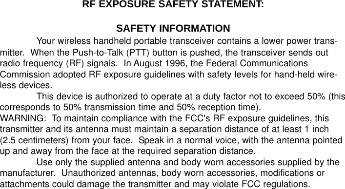 RF EXPOSURE SAFETY STATEMENT:SAFETY INFORMATIONYour wireless handheld portable transceiver contains a lower power trans-mitter.  When the Push-to-Talk (PTT) button is pushed, the transceiver sends outradio frequency (RF) signals.  In August 1996, the Federal CommunicationsCommission adopted RF exposure guidelines with safety levels for hand-held wire-less devices.This device is authorized to operate at a duty factor not to exceed 50% (thiscorresponds to 50% transmission time and 50% reception time).WARNING:  To maintain compliance with the FCC&apos;s RF exposure guidelines, thistransmitter and its antenna must maintain a separation distance of at least 1 inch(2.5 centimeters) from your face.  Speak in a normal voice, with the antenna pointedup and away from the face at the required separation distance.Use only the supplied antenna and body worn accessories supplied by themanufacturer.  Unauthorized antennas, body worn accessories, modifications orattachments could damage the transmitter and may violate FCC regulations.