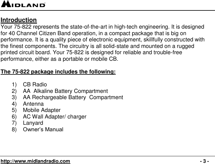   http://www.midlandradio.com                                                                                              - 3 - Introduction Your 75-822 represents the state-of-the-art in high-tech engineering. It is designed for 40 Channel Citizen Band operation, in a compact package that is big on performance. It is a quality piece of electronic equipment, skillfully constructed with the finest components. The circuitry is all solid-state and mounted on a rugged printed circuit board. Your 75-822 is designed for reliable and trouble-free performance, either as a portable or mobile CB.  The 75-822 package includes the following:  1)  CB Radio 2) AA  Alkaline Battery Compartment 3)  AA Rechargeable Battery  Compartment 4)  Antenna 5)  Mobile Adapter 6)  AC Wall Adapter/ charger 7)  Lanyard 8) Owner’s Manual   