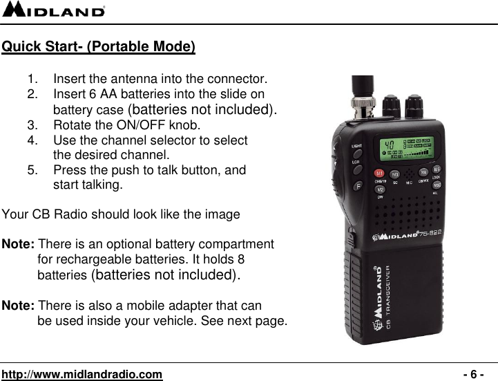   http://www.midlandradio.com                                                                                              - 6 - Quick Start- (Portable Mode)         1.  Insert the antenna into the connector. 2.  Insert 6 AA batteries into the slide on battery case (batteries not included). 3.  Rotate the ON/OFF knob. 4.  Use the channel selector to select  the desired channel. 5.  Press the push to talk button, and  start talking.   Your CB Radio should look like the image   Note: There is an optional battery compartment            for rechargeable batteries. It holds 8              batteries (batteries not included).  Note: There is also a mobile adapter that can            be used inside your vehicle. See next page.   