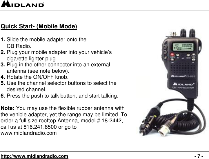   http://www.midlandradio.com                                                                                              - 7 -  Quick Start- (Mobile Mode)  1. Slide the mobile adapter onto the      CB Radio. 2. Plug your mobile adapter into your vehicle’s      cigarette lighter plug. 3. Plug in the other connector into an external      antenna (see note below).   4. Rotate the ON/OFF knob. 5. Use the channel selector buttons to select the      desired channel. 6. Press the push to talk button, and start talking.  Note: You may use the flexible rubber antenna with the vehicle adapter, yet the range may be limited. To order a full size rooftop Antenna, model # 18-2442, call us at 816.241.8500 or go to www.midlandradio.com   