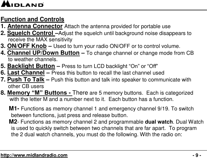   http://www.midlandradio.com                                                                                              - 9 - Function and Controls 1. Antenna Connector Attach the antenna provided for portable use 2. Squelch Control –Adjust the squelch until background noise disappears to        receive the MAX sensitivity 3. ON/OFF Knob – Used to turn your radio ON/OFF or to control volume. 4. Channel UP/Down Button – To change channel or change mode from CB             to weather channels. 5. Backlight Button – Press to turn LCD backlight “On” or “Off” 6. Last Channel – Press this button to recall the last channel used 7. Push To Talk – Push this button and talk into speaker to communicate with       other CB users 8. Memory “M” Buttons - There are 5 memory buttons.  Each is categorized        with the letter M and a number next to it.  Each button has a function.         M1- Functions as memory channel 1 and emergency channel 9/19. To switch         between functions, just press and release button.      M2- Functions as memory channel 2 and programmable dual watch. Dual Watch         is used to quickly switch between two channels that are far apart.  To program         the 2 dual watch channels, you must do the following. With the radio on:   