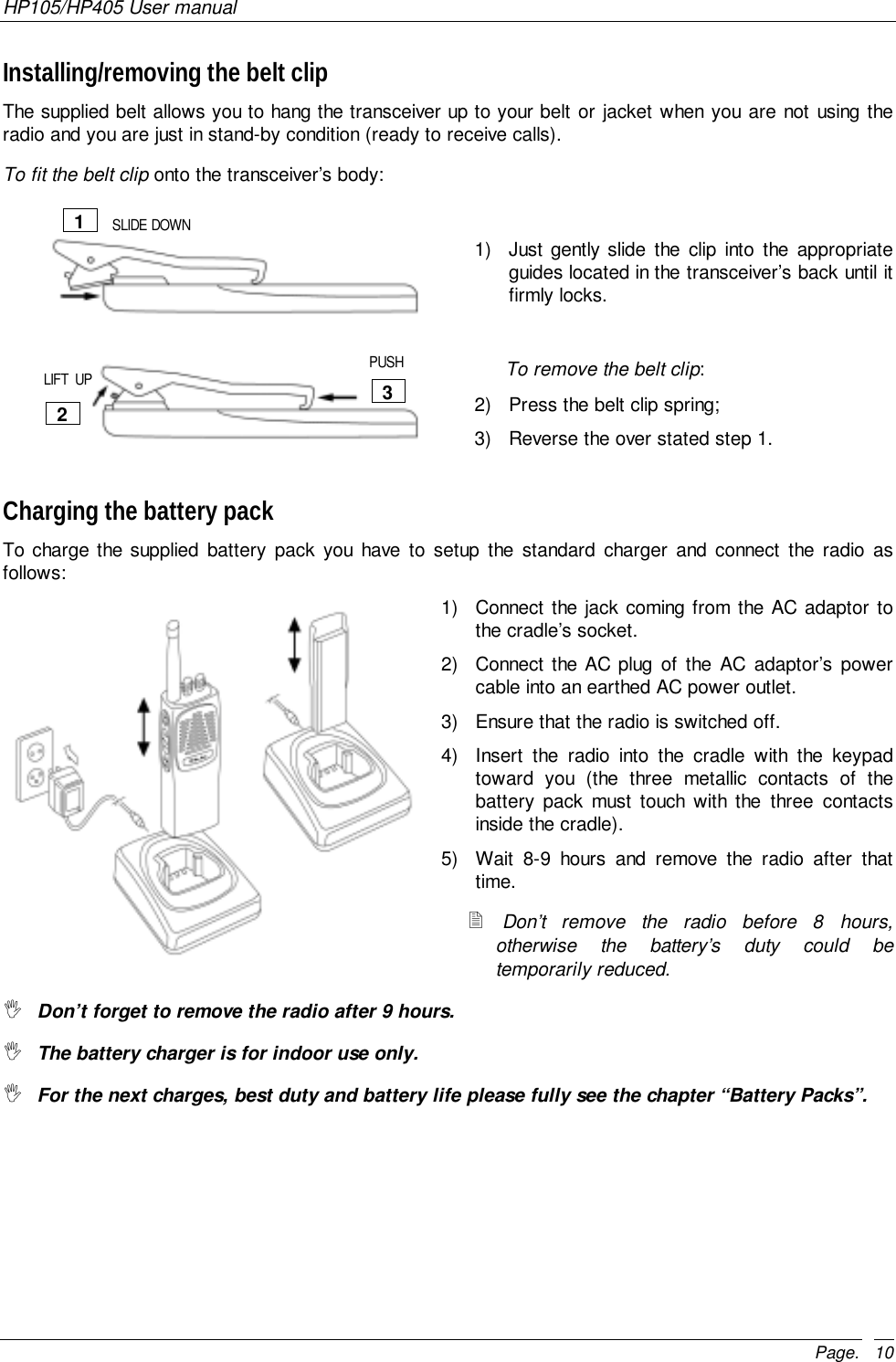 HP105/HP405 User manualPage. 10Installing/removing the belt clipThe supplied belt allows you to hang the transceiver up to your belt or jacket when you are not using theradio and you are just in stand-by condition (ready to receive calls).To fit the belt clip onto the transceiver’s body:1)  Just gently slide the clip into the appropriateguides located in the transceiver’s back until itfirmly locks.                                                                                        To remove the belt clip:2)  Press the belt clip spring;3)  Reverse the over stated step 1.Charging the battery packTo charge the supplied battery pack you have to setup the standard charger and connect the radio asfollows:1)  Connect the jack coming from the AC adaptor tothe cradle’s socket.2)  Connect the AC plug of the AC adaptor’s powercable into an earthed AC power outlet.3)  Ensure that the radio is switched off.4)  Insert the radio into the cradle with the keypadtoward you (the three metallic contacts of thebattery pack must touch with the three contactsinside the cradle).5)  Wait 8-9 hours and remove the radio after thattime.! Don’t remove the radio before 8 hours,otherwise the battery’s duty could betemporarily reduced.&quot; Don’t forget to remove the radio after 9 hours.&quot; The battery charger is for indoor use only.&quot; For the next charges, best duty and battery life please fully see the chapter “Battery Packs”.123SLIDE DOWNLIFT  UP PUSH