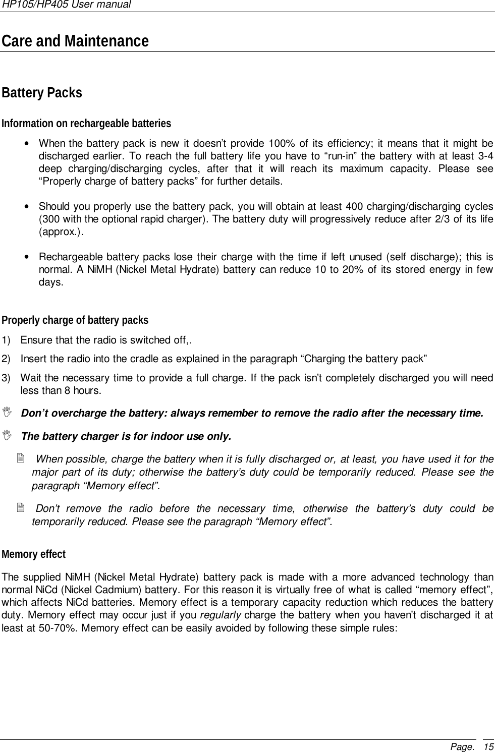 HP105/HP405 User manualPage. 15Care and MaintenanceBattery PacksInformation on rechargeable batteries•  When the battery pack is new it doesn’t provide 100% of its efficiency; it means that it might bedischarged earlier. To reach the full battery life you have to “run-in” the battery with at least 3-4deep charging/discharging cycles, after that it will reach its maximum capacity. Please see“Properly charge of battery packs” for further details.•  Should you properly use the battery pack, you will obtain at least 400 charging/discharging cycles(300 with the optional rapid charger). The battery duty will progressively reduce after 2/3 of its life(approx.).•  Rechargeable battery packs lose their charge with the time if left unused (self discharge); this isnormal. A NiMH (Nickel Metal Hydrate) battery can reduce 10 to 20% of its stored energy in fewdays.Properly charge of battery packs1)  Ensure that the radio is switched off,.2)  Insert the radio into the cradle as explained in the paragraph “Charging the battery pack”3)  Wait the necessary time to provide a full charge. If the pack isn’t completely discharged you will needless than 8 hours.&quot; Don’t overcharge the battery: always remember to remove the radio after the necessary time.&quot; The battery charger is for indoor use only.! When possible, charge the battery when it is fully discharged or, at least, you have used it for themajor part of its duty; otherwise the battery’s duty could be temporarily reduced. Please see theparagraph “Memory effect”.! Don’t remove the radio before the necessary time, otherwise the battery’s duty could betemporarily reduced. Please see the paragraph “Memory effect”.Memory effectThe supplied NiMH (Nickel Metal Hydrate) battery pack is made with a more advanced technology thannormal NiCd (Nickel Cadmium) battery. For this reason it is virtually free of what is called “memory effect”,which affects NiCd batteries. Memory effect is a temporary capacity reduction which reduces the batteryduty. Memory effect may occur just if you regularly charge the battery when you haven’t discharged it atleast at 50-70%. Memory effect can be easily avoided by following these simple rules: