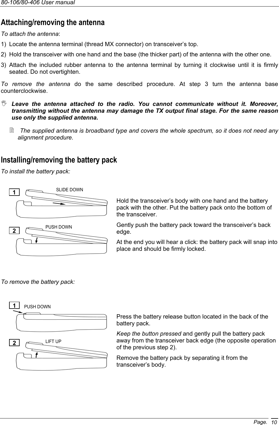 80-106/80-406 User manual Page. 10Attaching/removing the antenna To attach the antenna: 1)  Locate the antenna terminal (thread MX connector) on transceiver’s top. 2)  Hold the transceiver with one hand and the base (the thicker part) of the antenna with the other one. 3) Attach the included rubber antenna to the antenna terminal by turning it clockwise until it is firmly seated. Do not overtighten. To remove the antenna do the same described procedure. At step 3 turn the antenna base counterclockwise.  Leave the antenna attached to the radio. You cannot communicate without it. Moreover, transmitting without the antenna may damage the TX output final stage. For the same reason use only the supplied antenna.  The supplied antenna is broadband type and covers the whole spectrum, so it does not need any alignment procedure. Installing/removing the battery pack To install the battery pack:  1)  Hold the transceiver’s body with one hand and the battery pack with the other. Put the battery pack onto the bottom of the transceiver. 2)  Gently push the battery pack toward the transceiver’s back edge. 3)  At the end you will hear a click: the battery pack will snap into place and should be firmly locked.   To remove the battery pack:   1)  Press the battery release button located in the back of the battery pack. 2)  Keep the button pressed and gently pull the battery pack away from the transceiver back edge (the opposite operation of the previous step 2). 3)  Remove the battery pack by separating it from the transceiver’s body. 1 2 SLIDE DOWN PUSH DOWN 1 2 PUSH DOWN LIFT UP 