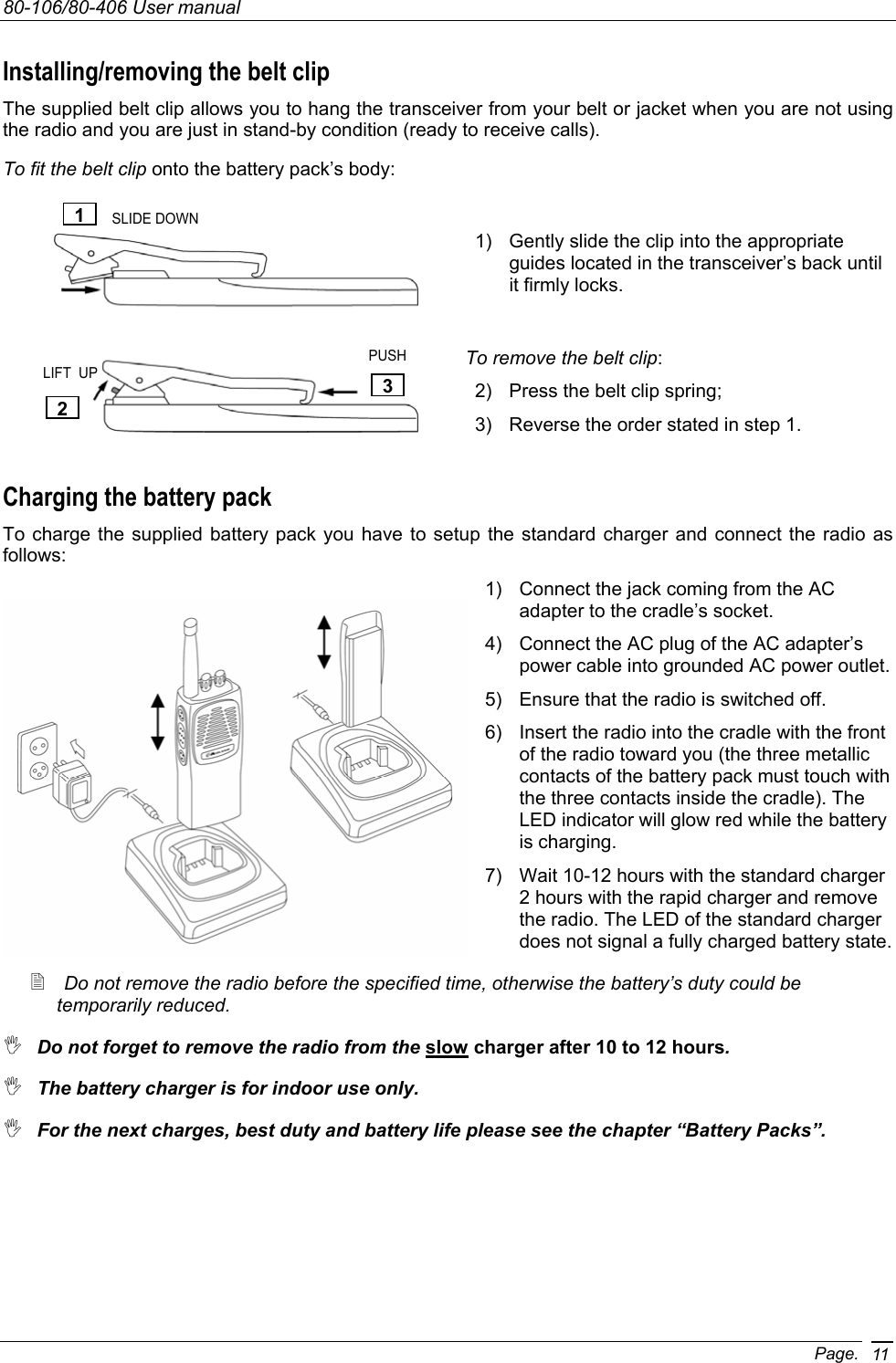 80-106/80-406 User manual Page. 11Installing/removing the belt clip The supplied belt clip allows you to hang the transceiver from your belt or jacket when you are not using the radio and you are just in stand-by condition (ready to receive calls). To fit the belt clip onto the battery pack’s body:  1)  Gently slide the clip into the appropriate guides located in the transceiver’s back until it firmly locks.                                                                                          To remove the belt clip: 2)  Press the belt clip spring; 3)  Reverse the order stated in step 1. Charging the battery pack To charge the supplied battery pack you have to setup the standard charger and connect the radio as follows: 1)  Connect the jack coming from the AC adapter to the cradle’s socket. 4)  Connect the AC plug of the AC adapter’s power cable into grounded AC power outlet. 5)  Ensure that the radio is switched off. 6)  Insert the radio into the cradle with the front of the radio toward you (the three metallic contacts of the battery pack must touch with the three contacts inside the cradle). The LED indicator will glow red while the battery is charging. 7)  Wait 10-12 hours with the standard charger 2 hours with the rapid charger and remove the radio. The LED of the standard charger does not signal a fully charged battery state.  Do not remove the radio before the specified time, otherwise the battery’s duty could be temporarily reduced.  Do not forget to remove the radio from the slow charger after 10 to 12 hours.  The battery charger is for indoor use only.  For the next charges, best duty and battery life please see the chapter “Battery Packs”. 1 2 3SLIDE DOWN LIFT  UP PUSH 