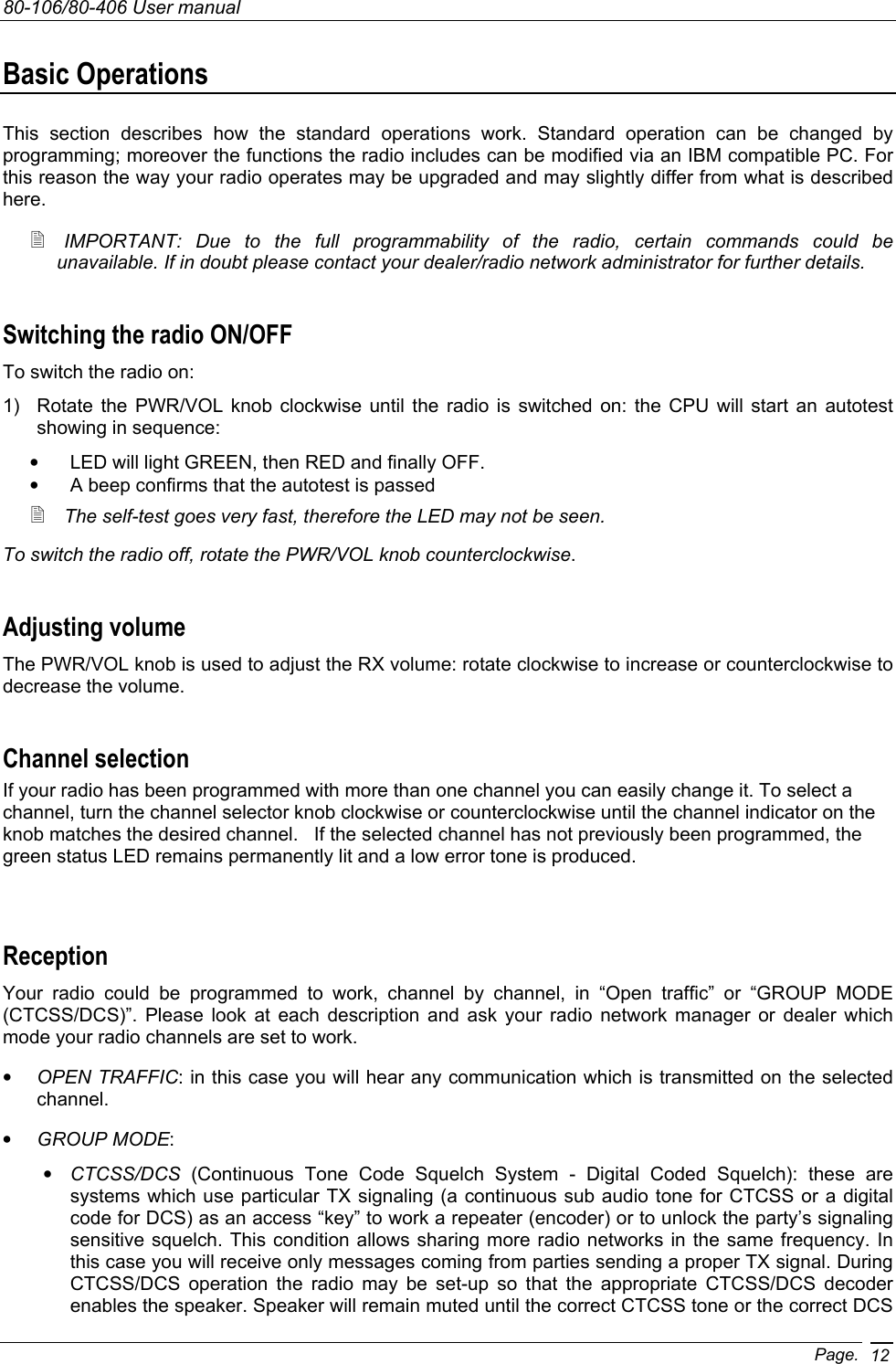 80-106/80-406 User manual Page. 12Basic Operations This section describes how the standard operations work. Standard operation can be changed by programming; moreover the functions the radio includes can be modified via an IBM compatible PC. For this reason the way your radio operates may be upgraded and may slightly differ from what is described here.   IMPORTANT: Due to the full programmability of the radio, certain commands could be unavailable. If in doubt please contact your dealer/radio network administrator for further details. Switching the radio ON/OFF To switch the radio on: 1)  Rotate the PWR/VOL knob clockwise until the radio is switched on: the CPU will start an autotest showing in sequence: •  LED will light GREEN, then RED and finally OFF. •  A beep confirms that the autotest is passed  The self-test goes very fast, therefore the LED may not be seen. To switch the radio off, rotate the PWR/VOL knob counterclockwise. Adjusting volume The PWR/VOL knob is used to adjust the RX volume: rotate clockwise to increase or counterclockwise to decrease the volume.  Channel selection If your radio has been programmed with more than one channel you can easily change it. To select a channel, turn the channel selector knob clockwise or counterclockwise until the channel indicator on the knob matches the desired channel.   If the selected channel has not previously been programmed, the green status LED remains permanently lit and a low error tone is produced.  Reception Your radio could be programmed to work, channel by channel, in “Open traffic” or “GROUP MODE (CTCSS/DCS)”. Please look at each description and ask your radio network manager or dealer which mode your radio channels are set to work. • OPEN TRAFFIC: in this case you will hear any communication which is transmitted on the selected channel.  • GROUP MODE: • CTCSS/DCS (Continuous Tone Code Squelch System - Digital Coded Squelch): these are systems which use particular TX signaling (a continuous sub audio tone for CTCSS or a digital code for DCS) as an access “key” to work a repeater (encoder) or to unlock the party’s signaling sensitive squelch. This condition allows sharing more radio networks in the same frequency. In this case you will receive only messages coming from parties sending a proper TX signal. During CTCSS/DCS operation the radio may be set-up so that the appropriate CTCSS/DCS decoder enables the speaker. Speaker will remain muted until the correct CTCSS tone or the correct DCS 