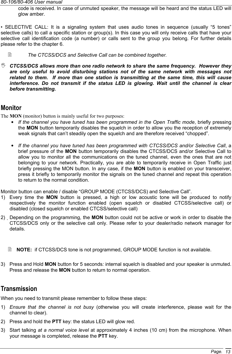 80-106/80-406 User manual Page. 13code is received. In case of unmuted speaker, the message will be heard and the status LED will glow amber. • SELECTIVE CALL: It is a signaling system that uses audio tones in sequence (usually “5 tones” selective calls) to call a specific station or group(s). In this case you will only receive calls that have your selective call identification code (a number) or calls sent to the group you belong. For further details please refer to the chapter 6.     The CTCSS/DCS and Selective Call can be combined together.  CTCSS/DCS allows more than one radio network to share the same frequency.  However they are only useful to avoid disturbing stations not of the same network with messages not related to them.  If more than one station is transmitting at the same time, this will cause interference. Do not transmit if the status LED is glowing. Wait until the channel is clear before transmitting. Monitor The MON (monitor) button is mainly useful for two purposes: • If the channel you have tuned has been programmed in the Open Traffic mode, briefly pressing the MON button temporarily disables the squelch in order to allow you the reception of extremely weak signals that can’t steadily open the squelch and are therefore received “chopped”. • If the channel you have tuned has been programmed with CTCSS/DCS and/or Selective Call, a brief pressure of the MON  button temporarily disables the CTCSS/DCS and/or Selective Call to allow you to monitor all the communications on the tuned channel, even the ones that are not belonging to your network. Practically, you are able to temporarily receive in Open Traffic just briefly pressing the MON button. In any case, if the MON button is enabled on your transceiver, press it briefly to temporarily monitor the signals on the tuned channel and repeat this operation to return to the normal condition. Monitor button can enable / disable “GROUP MODE (CTCSS/DCS) and Selective Call”.  1)  Every time the MON  button is pressed, a high or low acoustic tone will be produced to notify respectively the monitor function enabled (open squelch or disabled CTCSS/selective call) or disabled (closed squelch or enabled CTCSS/selective call) 2)  Depending on the programming, the MON button could not be active or work in order to disable the CTCSS/DCS only or the selective call only. Please refer to your dealer/radio network manager for details.    NOTE:  if CTCSS/DCS tone is not programmed, GROUP MODE function is not available.   3) Press and Hold MON button for 5 seconds: internal squelch is disabled and your speaker is unmuted. Press and release the MON button to return to normal operation. Transmission When you need to transmit please remember to follow these steps: 1)  Ensure that the channel is not busy (otherwise you will create interference, please wait for the channel to clear). 2)  Press and hold the PTT key: the status LED will glow red. 3) Start talking at a normal voice level at approximately 4 inches (10 cm) from the microphone. When your message is completed, release the PTT key. 