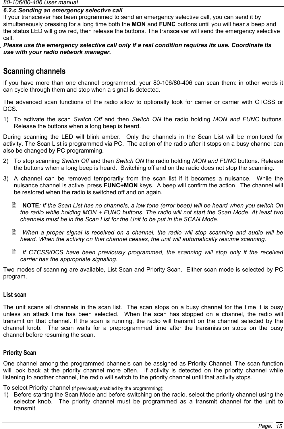 80-106/80-406 User manual Page. 156.2.c Sending an emergency selective call If your transceiver has been programmed to send an emergency selective call, you can send it by simultaneously pressing for a long time both the MON and FUNC buttons until you will hear a beep and the status LED will glow red, then release the buttons. The transceiver will send the emergency selective call. Please use the emergency selective call only if a real condition requires its use. Coordinate its use with your radio network manager. Scanning channels If you have more than one channel programmed, your 80-106/80-406 can scan them: in other words it can cycle through them and stop when a signal is detected.  The advanced scan functions of the radio allow to optionally look for carrier or carrier with CTCSS or DCS. 1)  To activate the scan Switch Off and then Switch ON the radio holding MON and FUNC buttons. Release the buttons when a long beep is heard. During scanning the LED will blink amber.  Only the channels in the Scan List will be monitored for activity. The Scan List is programmed via PC.  The action of the radio after it stops on a busy channel can also be changed by PC programming. 2)  To stop scanning Switch Off and then Switch ON the radio holding MON and FUNC buttons. Release the buttons when a long beep is heard.  Switching off and on the radio does not stop the scanning. 3)  A channel can be removed temporarily from the scan list if it becomes a nuisance.  While the nuisance channel is active, press FUNC+MON keys.  A beep will confirm the action.  The channel will be restored when the radio is switched off and on again.  NOTE: If the Scan List has no channels, a low tone (error beep) will be heard when you switch On the radio while holding MON + FUNC buttons. The radio will not start the Scan Mode. At least two channels must be in the Scan List for the Unit to be put in the SCAN Mode.  When a proper signal is received on a channel, the radio will stop scanning and audio will be heard. When the activity on that channel ceases, the unit will automatically resume scanning.   If CTCSS/DCS have been previously programmed, the scanning will stop only if the received carrier has the appropriate signaling. Two modes of scanning are available, List Scan and Priority Scan.  Either scan mode is selected by PC program. List scan The unit scans all channels in the scan list.  The scan stops on a busy channel for the time it is busy unless an attack time has been selected.  When the scan has stopped on a channel, the radio will transmit on that channel. If the scan is running, the radio will transmit on the channel selected by the channel knob.  The scan waits for a preprogrammed time after the transmission stops on the busy channel before resuming the scan. Priority Scan One channel among the programmed channels can be assigned as Priority Channel. The scan function will look back at the priority channel more often.  If activity is detected on the priority channel while listening to another channel, the radio will switch to the priority channel until that activity stops. To select Priority channel (if previously enabled by the programming): 1)  Before starting the Scan Mode and before switching on the radio, select the priority channel using the selector knob.  The priority channel must be programmed as a transmit channel for the unit to transmit. 