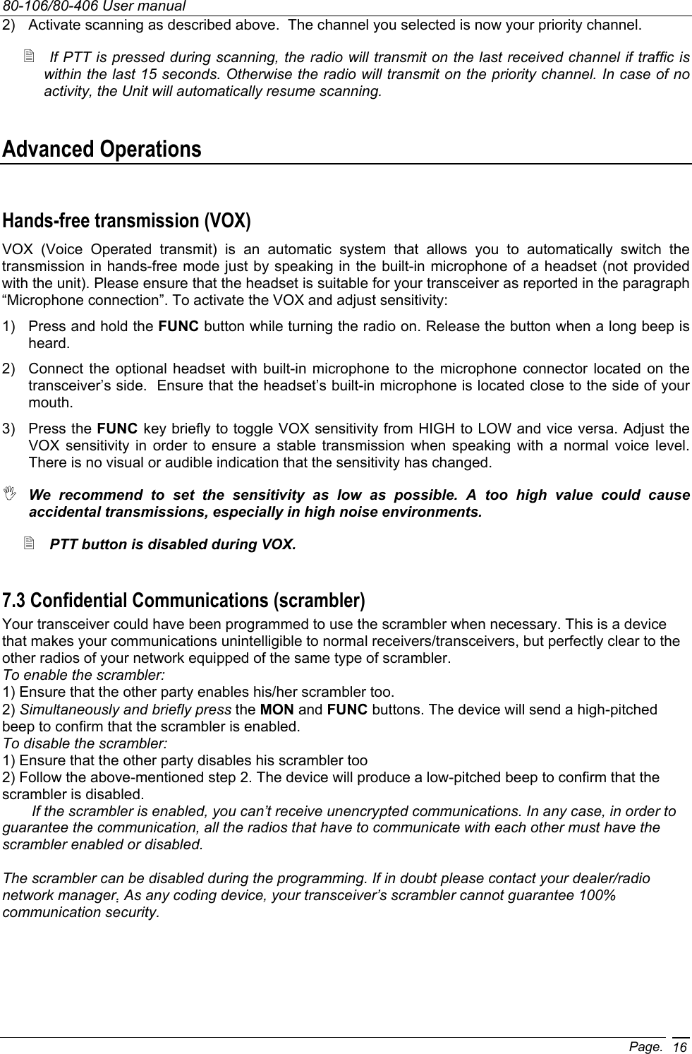 80-106/80-406 User manual Page. 162)  Activate scanning as described above.  The channel you selected is now your priority channel.  If PTT is pressed during scanning, the radio will transmit on the last received channel if traffic is within the last 15 seconds. Otherwise the radio will transmit on the priority channel. In case of no activity, the Unit will automatically resume scanning. Advanced Operations Hands-free transmission (VOX) VOX (Voice Operated transmit) is an automatic system that allows you to automatically switch the transmission in hands-free mode just by speaking in the built-in microphone of a headset (not provided with the unit). Please ensure that the headset is suitable for your transceiver as reported in the paragraph “Microphone connection”. To activate the VOX and adjust sensitivity: 1)  Press and hold the FUNC button while turning the radio on. Release the button when a long beep is heard. 2)  Connect the optional headset with built-in microphone to the microphone connector located on the transceiver’s side.  Ensure that the headset’s built-in microphone is located close to the side of your mouth. 3) Press the FUNC key briefly to toggle VOX sensitivity from HIGH to LOW and vice versa. Adjust the VOX sensitivity in order to ensure a stable transmission when speaking with a normal voice level.  There is no visual or audible indication that the sensitivity has changed.  We recommend to set the sensitivity as low as possible. A too high value could cause accidental transmissions, especially in high noise environments.  PTT button is disabled during VOX. 7.3 Confidential Communications (scrambler) Your transceiver could have been programmed to use the scrambler when necessary. This is a device that makes your communications unintelligible to normal receivers/transceivers, but perfectly clear to the other radios of your network equipped of the same type of scrambler. To enable the scrambler: 1) Ensure that the other party enables his/her scrambler too. 2) Simultaneously and briefly press the MON and FUNC buttons. The device will send a high-pitched beep to confirm that the scrambler is enabled. To disable the scrambler: 1) Ensure that the other party disables his scrambler too 2) Follow the above-mentioned step 2. The device will produce a low-pitched beep to confirm that the scrambler is disabled.   If the scrambler is enabled, you can’t receive unencrypted communications. In any case, in order to guarantee the communication, all the radios that have to communicate with each other must have the scrambler enabled or disabled.  The scrambler can be disabled during the programming. If in doubt please contact your dealer/radio network manager. As any coding device, your transceiver’s scrambler cannot guarantee 100% communication security.  