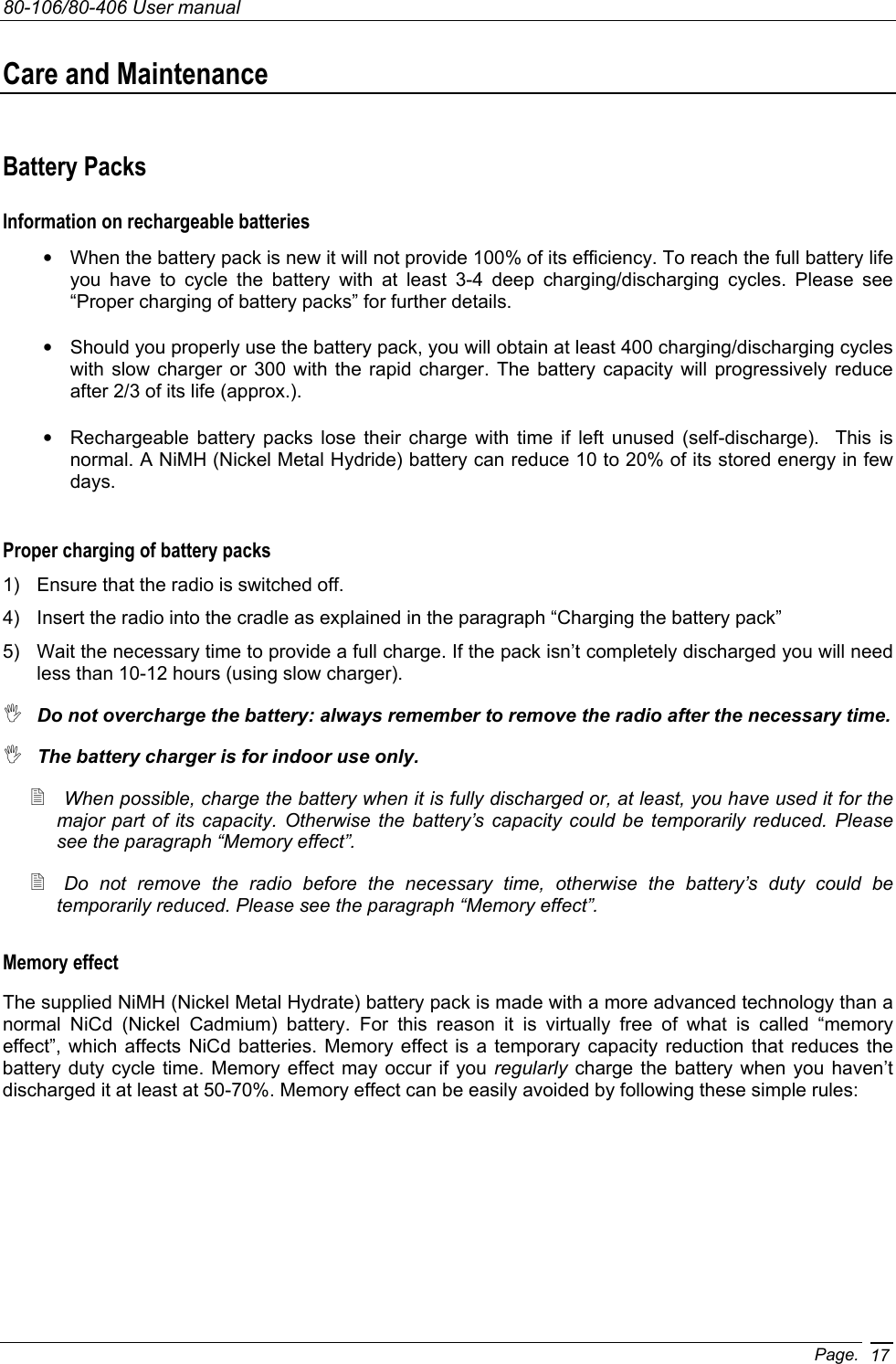 80-106/80-406 User manual Page. 17Care and Maintenance Battery Packs Information on rechargeable batteries •  When the battery pack is new it will not provide 100% of its efficiency. To reach the full battery life you have to cycle the battery with at least 3-4 deep charging/discharging cycles. Please see “Proper charging of battery packs” for further details. •  Should you properly use the battery pack, you will obtain at least 400 charging/discharging cycles with slow charger or 300 with the rapid charger. The battery capacity will progressively reduce after 2/3 of its life (approx.).  •  Rechargeable battery packs lose their charge with time if left unused (self-discharge).  This is normal. A NiMH (Nickel Metal Hydride) battery can reduce 10 to 20% of its stored energy in few days. Proper charging of battery packs 1)  Ensure that the radio is switched off. 4)  Insert the radio into the cradle as explained in the paragraph “Charging the battery pack”  5)  Wait the necessary time to provide a full charge. If the pack isn’t completely discharged you will need less than 10-12 hours (using slow charger).  Do not overcharge the battery: always remember to remove the radio after the necessary time.  The battery charger is for indoor use only.  When possible, charge the battery when it is fully discharged or, at least, you have used it for the major part of its capacity. Otherwise the battery’s capacity could be temporarily reduced. Please see the paragraph “Memory effect”.  Do not remove the radio before the necessary time, otherwise the battery’s duty could be temporarily reduced. Please see the paragraph “Memory effect”. Memory effect The supplied NiMH (Nickel Metal Hydrate) battery pack is made with a more advanced technology than a normal NiCd (Nickel Cadmium) battery. For this reason it is virtually free of what is called “memory effect”, which affects NiCd batteries. Memory effect is a temporary capacity reduction that reduces the battery duty cycle time. Memory effect may occur if you regularly charge the battery when you haven’t discharged it at least at 50-70%. Memory effect can be easily avoided by following these simple rules:  