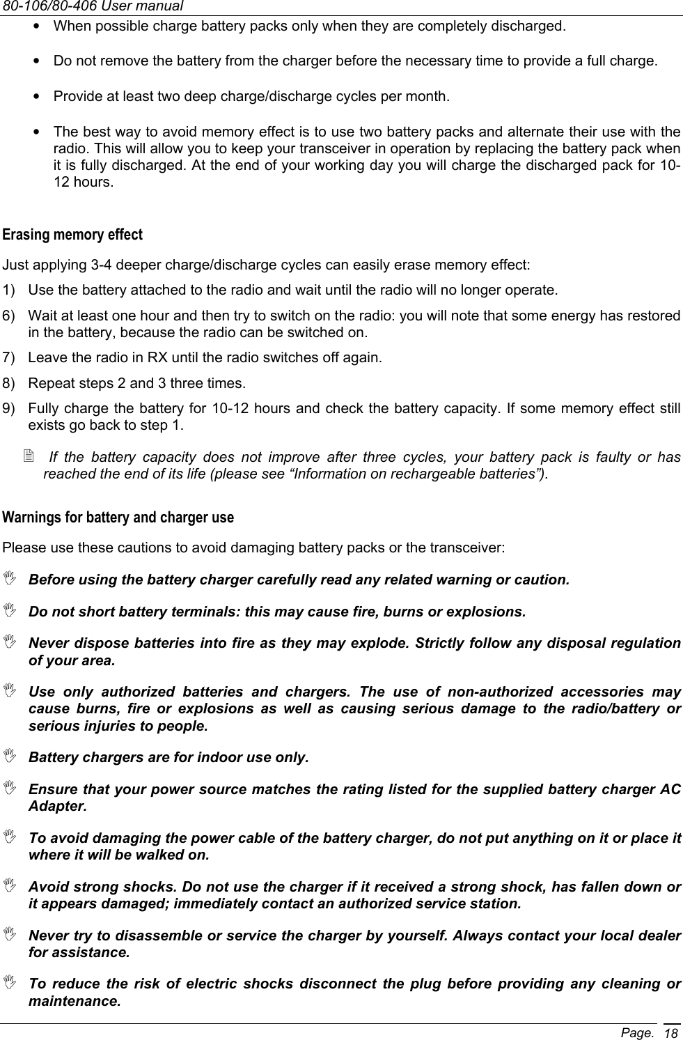 80-106/80-406 User manual Page. 18•  When possible charge battery packs only when they are completely discharged.  •  Do not remove the battery from the charger before the necessary time to provide a full charge. •  Provide at least two deep charge/discharge cycles per month. •  The best way to avoid memory effect is to use two battery packs and alternate their use with the radio. This will allow you to keep your transceiver in operation by replacing the battery pack when it is fully discharged. At the end of your working day you will charge the discharged pack for 10-12 hours. Erasing memory effect Just applying 3-4 deeper charge/discharge cycles can easily erase memory effect: 1)  Use the battery attached to the radio and wait until the radio will no longer operate. 6)  Wait at least one hour and then try to switch on the radio: you will note that some energy has restored in the battery, because the radio can be switched on. 7)  Leave the radio in RX until the radio switches off again. 8)  Repeat steps 2 and 3 three times. 9)  Fully charge the battery for 10-12 hours and check the battery capacity. If some memory effect still exists go back to step 1.  If the battery capacity does not improve after three cycles, your battery pack is faulty or has reached the end of its life (please see “Information on rechargeable batteries”).   Warnings for battery and charger use Please use these cautions to avoid damaging battery packs or the transceiver:  Before using the battery charger carefully read any related warning or caution.  Do not short battery terminals: this may cause fire, burns or explosions.  Never dispose batteries into fire as they may explode. Strictly follow any disposal regulation of your area.  Use only authorized batteries and chargers. The use of non-authorized accessories may cause burns, fire or explosions as well as causing serious damage to the radio/battery or serious injuries to people.  Battery chargers are for indoor use only.   Ensure that your power source matches the rating listed for the supplied battery charger AC Adapter.  To avoid damaging the power cable of the battery charger, do not put anything on it or place it where it will be walked on.   Avoid strong shocks. Do not use the charger if it received a strong shock, has fallen down or it appears damaged; immediately contact an authorized service station.   Never try to disassemble or service the charger by yourself. Always contact your local dealer for assistance.  To reduce the risk of electric shocks disconnect the plug before providing any cleaning or maintenance. 