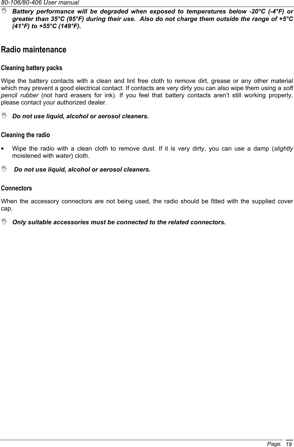 80-106/80-406 User manual Page. 19 Battery performance will be degraded when exposed to temperatures below -20°C (-4°F) or greater than 35°C (95°F) during their use.  Also do not charge them outside the range of +5°C (41°F) to +55°C (149°F). Radio maintenance Cleaning battery packs Wipe the battery contacts with a clean and lint free cloth to remove dirt, grease or any other material which may prevent a good electrical contact. If contacts are very dirty you can also wipe them using a soft pencil rubber (not hard erasers for ink). If you feel that battery contacts aren’t still working properly, please contact your authorized dealer.  Do not use liquid, alcohol or aerosol cleaners. Cleaning the radio •  Wipe the radio with a clean cloth to remove dust. If it is very dirty, you can use a damp (slightly moistened with water) cloth.   Do not use liquid, alcohol or aerosol cleaners. Connectors When the accessory connectors are not being used, the radio should be fitted with the supplied cover cap.   Only suitable accessories must be connected to the related connectors. 