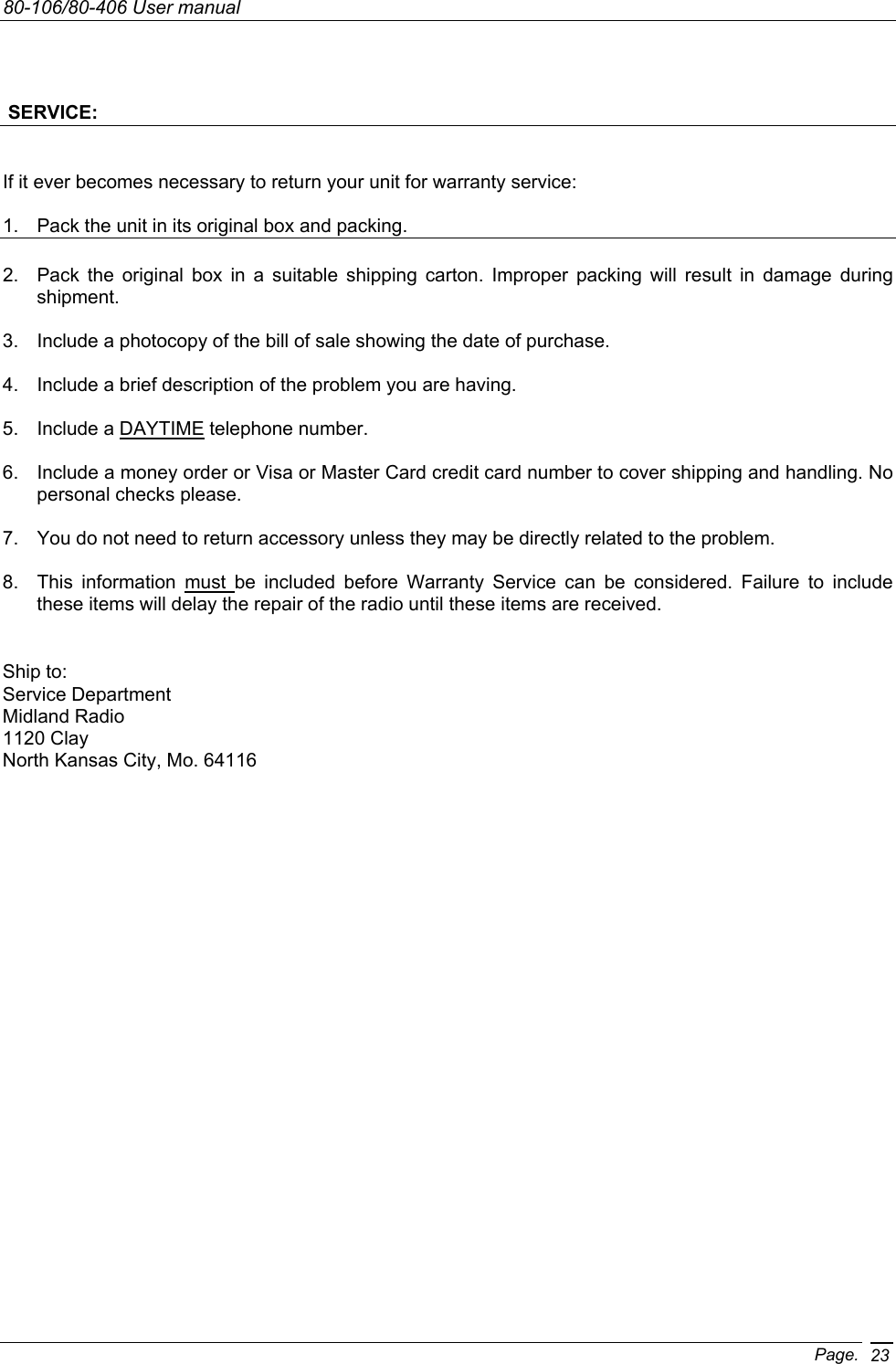 80-106/80-406 User manual Page. 23  SERVICE:  If it ever becomes necessary to return your unit for warranty service:  1.  Pack the unit in its original box and packing.  2.  Pack the original box in a suitable shipping carton. Improper packing will result in damage during shipment.  3.  Include a photocopy of the bill of sale showing the date of purchase.  4.  Include a brief description of the problem you are having.  5.  Include a DAYTIME telephone number.  6.  Include a money order or Visa or Master Card credit card number to cover shipping and handling. No personal checks please.  7.  You do not need to return accessory unless they may be directly related to the problem.  8.  This information must be included before Warranty Service can be considered. Failure to include these items will delay the repair of the radio until these items are received.     Ship to: Service Department Midland Radio 1120 Clay North Kansas City, Mo. 64116 