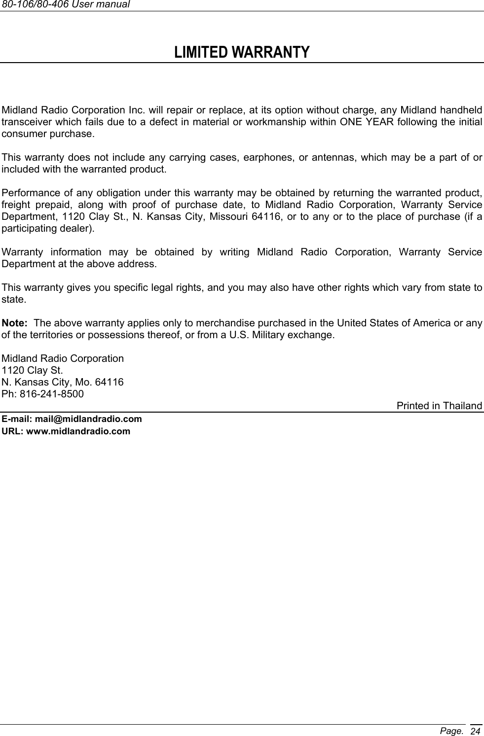 80-106/80-406 User manual Page. 24 LIMITED WARRANTY   Midland Radio Corporation Inc. will repair or replace, at its option without charge, any Midland handheld transceiver which fails due to a defect in material or workmanship within ONE YEAR following the initial consumer purchase.  This warranty does not include any carrying cases, earphones, or antennas, which may be a part of or included with the warranted product.  Performance of any obligation under this warranty may be obtained by returning the warranted product, freight prepaid, along with proof of purchase date, to Midland Radio Corporation, Warranty Service Department, 1120 Clay St., N. Kansas City, Missouri 64116, or to any or to the place of purchase (if a participating dealer).  Warranty information may be obtained by writing Midland Radio Corporation, Warranty Service Department at the above address.  This warranty gives you specific legal rights, and you may also have other rights which vary from state to state.  Note:  The above warranty applies only to merchandise purchased in the United States of America or any of the territories or possessions thereof, or from a U.S. Military exchange.   Midland Radio Corporation 1120 Clay St. N. Kansas City, Mo. 64116 Ph: 816-241-8500 Printed in Thailand E-mail: mail@midlandradio.com URL: www.midlandradio.com              