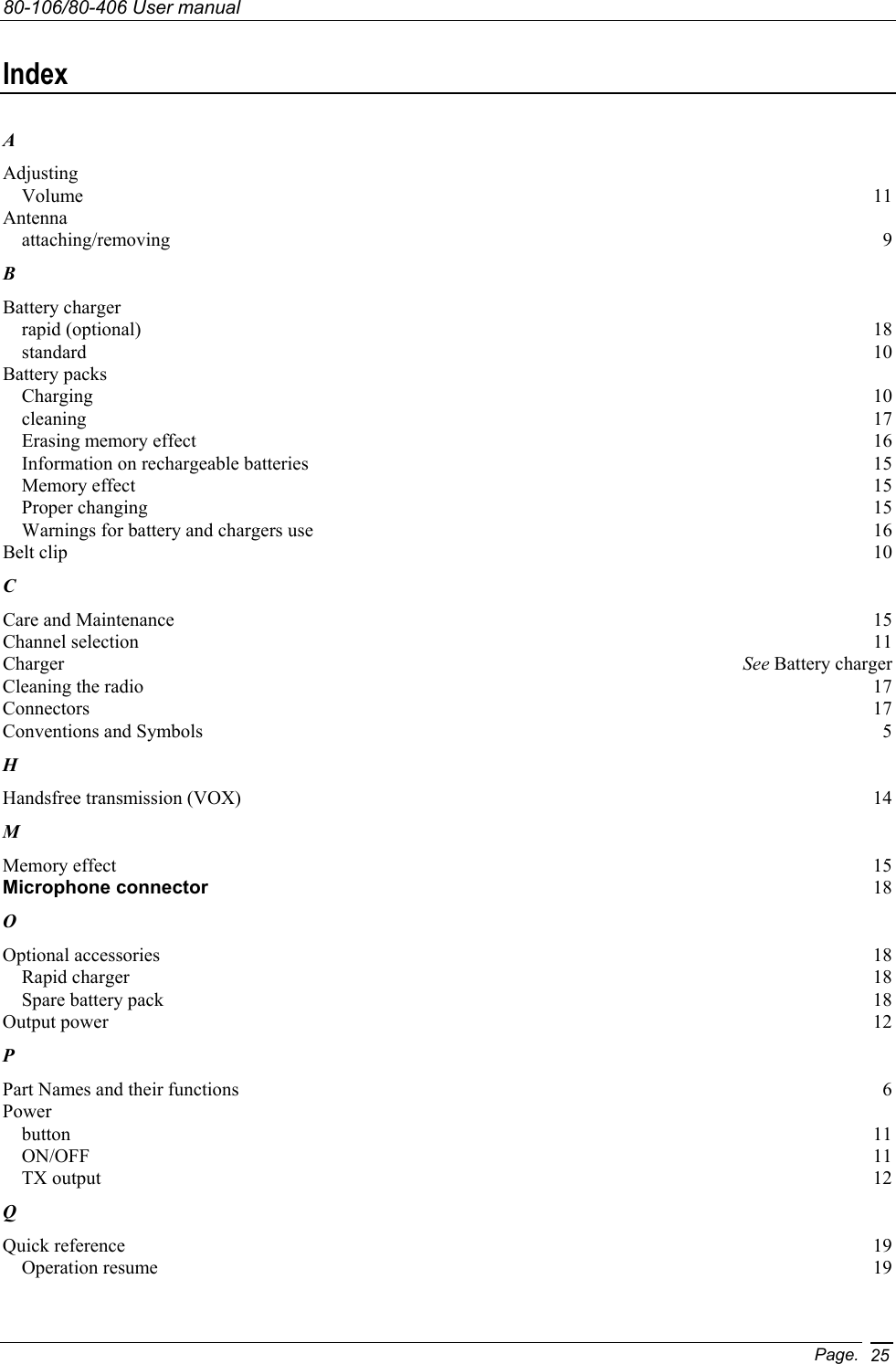 80-106/80-406 User manual Page. 25Index A Adjusting Volume  11 Antenna attaching/removing  9 B Battery charger rapid (optional)  18 standard  10 Battery packs Charging  10 cleaning  17 Erasing memory effect  16 Information on rechargeable batteries  15 Memory effect  15 Proper changing  15 Warnings for battery and chargers use  16 Belt clip  10 C Care and Maintenance  15 Channel selection  11 Charger  See Battery charger Cleaning the radio  17 Connectors  17 Conventions and Symbols  5 H Handsfree transmission (VOX)  14 M Memory effect  15 Microphone connector 18 O Optional accessories  18 Rapid charger  18 Spare battery pack  18 Output power  12 P Part Names and their functions  6 Power button  11 ON/OFF  11 TX output  12 Q Quick reference  19 Operation resume  19 