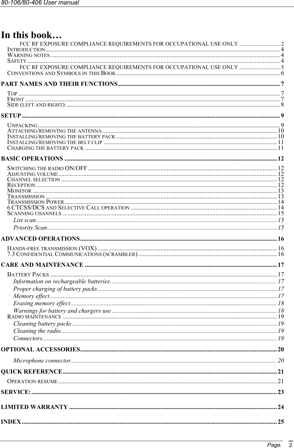 80-106/80-406 User manual Page. 3   In this book… FCC RF EXPOSURE COMPLIANCE REQUIREMENTS FOR OCCUPATIONAL USE ONLY ............................. 2 INTRODUCTION..................................................................................................................................................... 4 WARNING NOTES .................................................................................................................................................. 4 SAFETY................................................................................................................................................................. 4 FCC RF EXPOSURE COMPLIANCE REQUIREMENTS FOR OCCUPATIONAL USE ONLY ............................. 5 CONVENTIONS AND SYMBOLS IN THIS BOOK........................................................................................................ 6 PART NAMES AND THEIR FUNCTIONS....................................................................................................... 7 TOP ...................................................................................................................................................................... 7 FRONT .................................................................................................................................................................. 7 SIDE (LEFT AND RIGHT) ........................................................................................................................................ 8 SETUP .................................................................................................................................................................... 9 UNPACKING.......................................................................................................................................................... 9 ATTACHING/REMOVING THE ANTENNA............................................................................................................... 10 INSTALLING/REMOVING THE BATTERY PACK ...................................................................................................... 10 INSTALLING/REMOVING THE BELT CLIP .............................................................................................................. 11 CHARGING THE BATTERY PACK .......................................................................................................................... 11 BASIC OPERATIONS ....................................................................................................................................... 12 SWITCHING THE RADIO ON/OFF ........................................................................................................................ 12 ADJUSTING VOLUME........................................................................................................................................... 12 CHANNEL SELECTION ......................................................................................................................................... 12 RECEPTION ......................................................................................................................................................... 12 MONITOR ........................................................................................................................................................... 13 TRANSMISSION ................................................................................................................................................... 13 TRANSMISSION POWER....................................................................................................................................... 14 6 CTCSS/DCS AND SELECTIVE CALL OPERATION ............................................................................................. 14 SCANNING CHANNELS ........................................................................................................................................ 15 List scan......................................................................................................................................................... 15 Priority Scan.................................................................................................................................................. 15 ADVANCED OPERATIONS............................................................................................................................. 16 HANDS-FREE TRANSMISSION (VOX) .................................................................................................................. 16 7.3 CONFIDENTIAL COMMUNICATIONS (SCRAMBLER) ........................................................................................ 16 CARE AND MAINTENANCE .......................................................................................................................... 17 BATTERY PACKS ................................................................................................................................................ 17 Information on rechargeable batteries.......................................................................................................... 17 Proper charging of battery packs.................................................................................................................. 17 Memory effect ................................................................................................................................................ 17 Erasing memory effect ................................................................................................................................... 18 Warnings for battery and chargers use ......................................................................................................... 18 RADIO MAINTENANCE ........................................................................................................................................ 19 Cleaning battery packs .................................................................................................................................. 19 Cleaning the radio......................................................................................................................................... 19 Connectors..................................................................................................................................................... 19 OPTIONAL ACCESSORIES............................................................................................................................. 20 Microphone connector................................................................................................................................... 20 QUICK REFERENCE........................................................................................................................................ 21 OPERATION RESUME........................................................................................................................................... 21 SERVICE:............................................................................................................................................................ 23 LIMITED WARRANTY .................................................................................................................................... 24 INDEX .................................................................................................................................................................. 25 