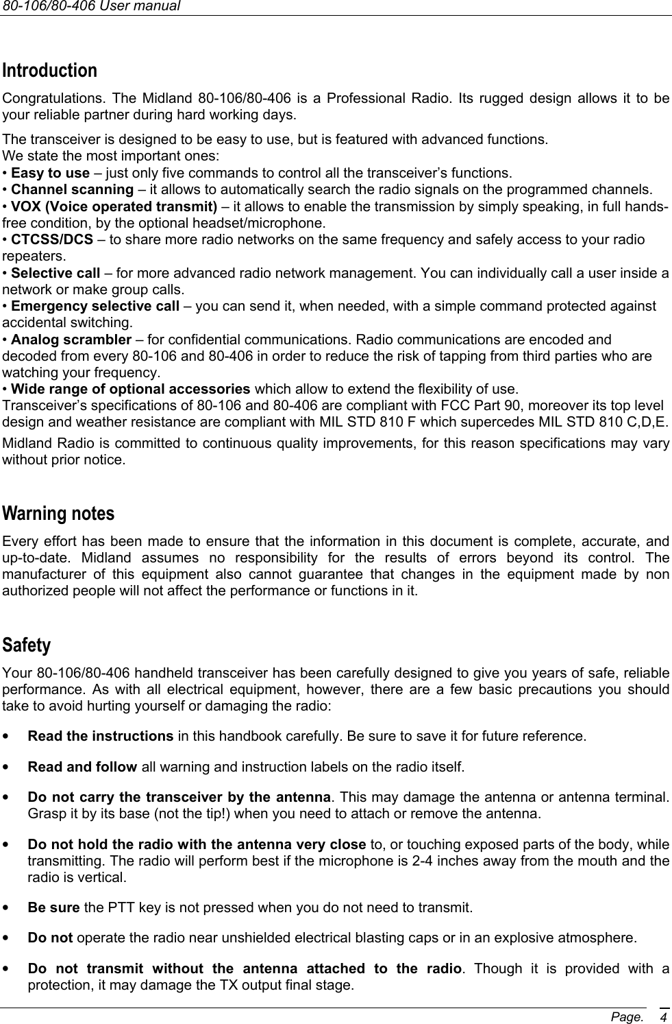 80-106/80-406 User manual Page. 4 Introduction Congratulations. The Midland 80-106/80-406 is a Professional Radio. Its rugged design allows it to be your reliable partner during hard working days.  The transceiver is designed to be easy to use, but is featured with advanced functions. We state the most important ones: • Easy to use – just only five commands to control all the transceiver’s functions. • Channel scanning – it allows to automatically search the radio signals on the programmed channels. • VOX (Voice operated transmit) – it allows to enable the transmission by simply speaking, in full hands-free condition, by the optional headset/microphone. • CTCSS/DCS – to share more radio networks on the same frequency and safely access to your radio repeaters. • Selective call – for more advanced radio network management. You can individually call a user inside a network or make group calls. • Emergency selective call – you can send it, when needed, with a simple command protected against accidental switching. • Analog scrambler – for confidential communications. Radio communications are encoded and decoded from every 80-106 and 80-406 in order to reduce the risk of tapping from third parties who are watching your frequency. • Wide range of optional accessories which allow to extend the flexibility of use. Transceiver’s specifications of 80-106 and 80-406 are compliant with FCC Part 90, moreover its top level design and weather resistance are compliant with MIL STD 810 F which supercedes MIL STD 810 C,D,E. Midland Radio is committed to continuous quality improvements, for this reason specifications may vary without prior notice. Warning notes Every effort has been made to ensure that the information in this document is complete, accurate, and up-to-date. Midland assumes no responsibility for the results of errors beyond its control. The manufacturer of this equipment also cannot guarantee that changes in the equipment made by non authorized people will not affect the performance or functions in it. Safety Your 80-106/80-406 handheld transceiver has been carefully designed to give you years of safe, reliable performance. As with all electrical equipment, however, there are a few basic precautions you should take to avoid hurting yourself or damaging the radio: • Read the instructions in this handbook carefully. Be sure to save it for future reference. • Read and follow all warning and instruction labels on the radio itself. • Do not carry the transceiver by the antenna. This may damage the antenna or antenna terminal. Grasp it by its base (not the tip!) when you need to attach or remove the antenna. • Do not hold the radio with the antenna very close to, or touching exposed parts of the body, while transmitting. The radio will perform best if the microphone is 2-4 inches away from the mouth and the radio is vertical. • Be sure the PTT key is not pressed when you do not need to transmit. • Do not operate the radio near unshielded electrical blasting caps or in an explosive atmosphere. • Do not transmit without the antenna attached to the radio. Though it is provided with a protection, it may damage the TX output final stage. 