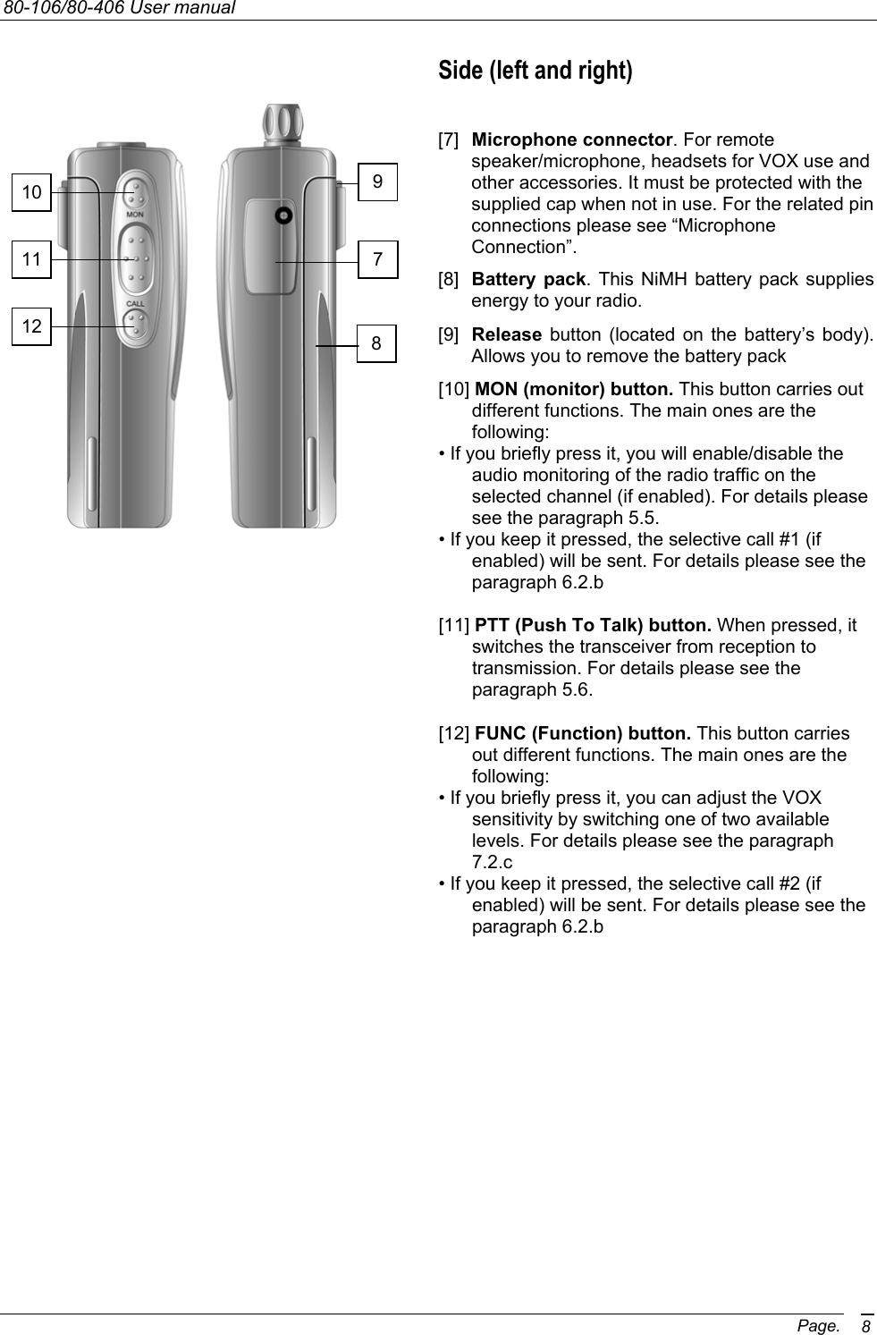 80-106/80-406 User manual Page. 8Side (left and right)  [7]  Microphone connector. For remote speaker/microphone, headsets for VOX use and other accessories. It must be protected with the supplied cap when not in use. For the related pin connections please see “Microphone Connection”. [8]  Battery pack. This NiMH battery pack supplies energy to your radio. [9]  Release button (located on the battery’s body). Allows you to remove the battery pack [10] MON (monitor) button. This button carries out different functions. The main ones are the following: • If you briefly press it, you will enable/disable the audio monitoring of the radio traffic on the selected channel (if enabled). For details please see the paragraph 5.5. • If you keep it pressed, the selective call #1 (if enabled) will be sent. For details please see the paragraph 6.2.b  [11] PTT (Push To Talk) button. When pressed, it switches the transceiver from reception to transmission. For details please see the paragraph 5.6.  [12] FUNC (Function) button. This button carries out different functions. The main ones are the following: • If you briefly press it, you can adjust the VOX sensitivity by switching one of two available levels. For details please see the paragraph 7.2.c • If you keep it pressed, the selective call #2 (if enabled) will be sent. For details please see the paragraph 6.2.b   10 11 12 7 8 9 