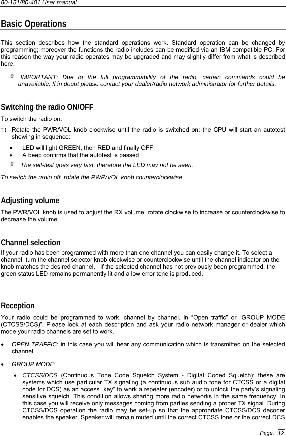 80-151/80-401 User manual Page. 12 Basic Operations This section describes how the standard operations work. Standard operation can be changed by programming; moreover the functions the radio includes can be modified via an IBM compatible PC. For this reason the way your radio operates may be upgraded and may slightly differ from what is described here.   IMPORTANT: Due to the full programmability of the radio, certain commands could be unavailable. If in doubt please contact your dealer/radio network administrator for further details. Switching the radio ON/OFF To switch the radio on: 1)  Rotate the PWR/VOL knob clockwise until the radio is switched on: the CPU will start an autotest showing in sequence: •  LED will light GREEN, then RED and finally OFF. •  A beep confirms that the autotest is passed  The self-test goes very fast, therefore the LED may not be seen. To switch the radio off, rotate the PWR/VOL knob counterclockwise. Adjusting volume The PWR/VOL knob is used to adjust the RX volume: rotate clockwise to increase or counterclockwise to decrease the volume.  Channel selection If your radio has been programmed with more than one channel you can easily change it. To select a channel, turn the channel selector knob clockwise or counterclockwise until the channel indicator on the knob matches the desired channel.   If the selected channel has not previously been programmed, the green status LED remains permanently lit and a low error tone is produced.  Reception Your radio could be programmed to work, channel by channel, in “Open traffic” or “GROUP MODE (CTCSS/DCS)”. Please look at each description and ask your radio network manager or dealer which mode your radio channels are set to work. •  OPEN TRAFFIC: in this case you will hear any communication which is transmitted on the selected channel.  •  GROUP MODE: •  CTCSS/DCS (Continuous Tone Code Squelch System - Digital Coded Squelch): these are systems which use particular TX signaling (a continuous sub audio tone for CTCSS or a digital code for DCS) as an access “key” to work a repeater (encoder) or to unlock the party’s signaling sensitive squelch. This condition allows sharing more radio networks in the same frequency. In this case you will receive only messages coming from parties sending a proper TX signal. During CTCSS/DCS operation the radio may be set-up so that the appropriate CTCSS/DCS decoder enables the speaker. Speaker will remain muted until the correct CTCSS tone or the correct DCS 