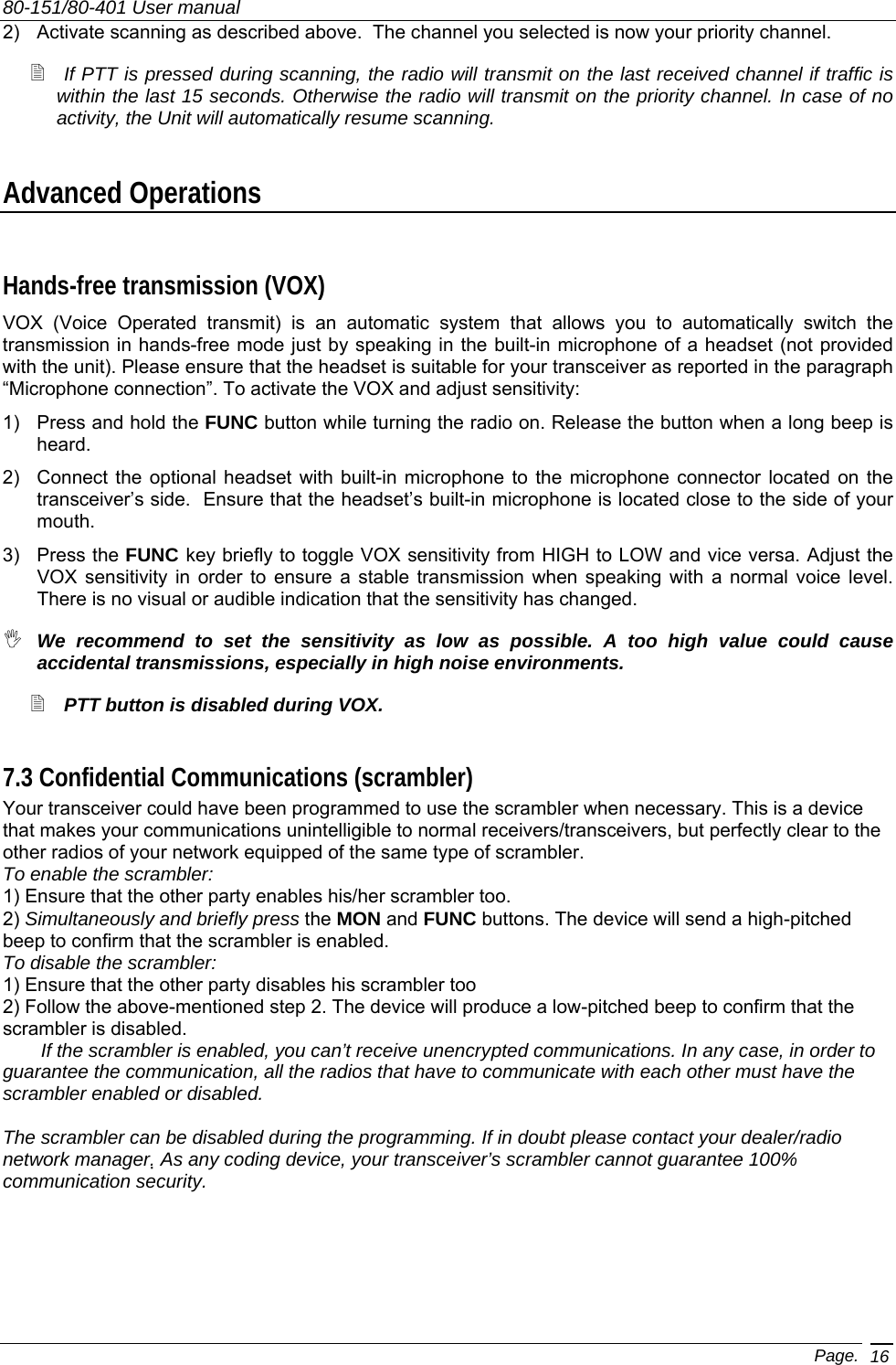 80-151/80-401 User manual Page. 16 2)  Activate scanning as described above.  The channel you selected is now your priority channel.  If PTT is pressed during scanning, the radio will transmit on the last received channel if traffic is within the last 15 seconds. Otherwise the radio will transmit on the priority channel. In case of no activity, the Unit will automatically resume scanning. Advanced Operations Hands-free transmission (VOX) VOX (Voice Operated transmit) is an automatic system that allows you to automatically switch the transmission in hands-free mode just by speaking in the built-in microphone of a headset (not provided with the unit). Please ensure that the headset is suitable for your transceiver as reported in the paragraph “Microphone connection”. To activate the VOX and adjust sensitivity: 1)  Press and hold the FUNC button while turning the radio on. Release the button when a long beep is heard. 2)  Connect the optional headset with built-in microphone to the microphone connector located on the transceiver’s side.  Ensure that the headset’s built-in microphone is located close to the side of your mouth. 3) Press the FUNC key briefly to toggle VOX sensitivity from HIGH to LOW and vice versa. Adjust the VOX sensitivity in order to ensure a stable transmission when speaking with a normal voice level.  There is no visual or audible indication that the sensitivity has changed.  We recommend to set the sensitivity as low as possible. A too high value could cause accidental transmissions, especially in high noise environments.  PTT button is disabled during VOX. 7.3 Confidential Communications (scrambler) Your transceiver could have been programmed to use the scrambler when necessary. This is a device that makes your communications unintelligible to normal receivers/transceivers, but perfectly clear to the other radios of your network equipped of the same type of scrambler. To enable the scrambler: 1) Ensure that the other party enables his/her scrambler too. 2) Simultaneously and briefly press the MON and FUNC buttons. The device will send a high-pitched beep to confirm that the scrambler is enabled. To disable the scrambler: 1) Ensure that the other party disables his scrambler too 2) Follow the above-mentioned step 2. The device will produce a low-pitched beep to confirm that the scrambler is disabled.   If the scrambler is enabled, you can’t receive unencrypted communications. In any case, in order to guarantee the communication, all the radios that have to communicate with each other must have the scrambler enabled or disabled.  The scrambler can be disabled during the programming. If in doubt please contact your dealer/radio network manager. As any coding device, your transceiver’s scrambler cannot guarantee 100% communication security.  